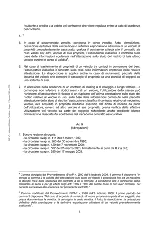 6 
ISVAP - Istituto di Diritto Pubblico - Legge 12 Agosto 1982, n. 576 
risultante a credito o a debito del contraente che viene regolata entro la data di scadenza 
del contratto. 
4. 4 
5. In caso di documentata vendita, consegna in conto vendita, furto, demolizione, 
cessazione definitiva della circolazione o definitiva esportazione all’estero di un veicolo di 
proprietà precedentemente assicurato, qualora il contraente chieda che il contratto sia 
reso valido per altro veicolo di sua proprietà, l’assicuratore classifica il contratto sulla 
base delle informazioni contenute nell’attestazione sullo stato del rischio di tale ultimo 
veicolo purché in corso di validità5. 
6. Nel caso di trasferimento di proprietà di un veicolo tra coniugi in comunione dei beni. 
l’assicuratore classifica il contratto sulla base delle informazioni contenute nella relativa 
attestazione. La disposizione si applica anche in caso di mutamento parziale della 
titolarità del veicolo che comporti il passaggio di proprietà da una pluralità di soggetti ad 
uno soltanto di essi. 
7. In occasione della scadenza di un contratto di leasing o di noleggio a lungo termine - e 
comunque non inferiore a dodici mesi - di un veicolo, l’utilizzatore dello stesso può 
richiedere all’assicuratore il rilascio di un duplicato dell’ultima attestazione sullo stato del 
rischio relativo al veicolo in uso; sulla base delle informazioni contenute nella predetta 
attestazione dello stato di rischio l’assicuratore classifica il contratto relativo al medesimo 
veicolo, ove acquisito in proprietà mediante esercizio del diritto di riscatto da parte 
dell’utilizzatore, ovvero ad altro veicolo di sua proprietà, previa verifica della effettiva 
utilizzazione del veicolo da parte del soggetto richiedente anche mediante idonea 
dichiarazione rilasciata dal contraente del precedente contratto assicurativo. 
Art. 9 
(Abrogazioni) 
1. Sono o restano abrogate: 
- la circolare Isvap n. 111 dell’8 marzo 1989; 
- la circolare Isvap n. 260 del 30 novembre 1995; 
- la circolare Isvap n. 420 del 7 novembre 2000; 
- la circolare Isvap n. 502 del 25 marzo 2003, limitatamente ai punti da B.2 a B.6; 
- la circolare Isvap n. 555 del 17 maggio 2005. 
4 Comma abrogato dal Provvedimento ISVAP n. 2590 dell’8 febbraio 2008. Il comma 4 disponeva “In 
deroga al comma 2 la validità dell’attestazione sullo stato del rischio è posticipata fino ad un massimo 
di diciotto mesi dalla scadenza del contratto a cui si riferisce, a condizione che il contraente abbia 
dichiarato ai sensi e per gli effetti degli artt. 1892 e 1893 del codice civile di non aver circolato nel 
periodo successivo alla scadenza del precedente contratto.” 
5 Comma modificato dal Provvedimento ISVAP n. 2590 dell’8 febbraio 2008. Il primo periodo del 
comma 5 disponeva “Nel caso di acquisto di un veicolo di nuova proprietà da parte di un soggetto che 
possa documentare la vendita, la consegna in conto vendita, il furto, la demolizione, la cessazione 
definitiva della circolazione o la definitiva esportazione all’estero di un veicolo precedentemente 
assicurato”. 
 