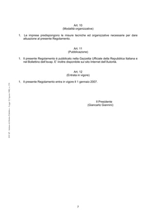 7 
ISVAP - Istituto di Diritto Pubblico - Legge 12 Agosto 1982, n. 576 
Art. 10 
(Modalità organizzative) 
1. Le imprese predispongono le misure tecniche ed organizzative necessarie per dare 
attuazione al presente Regolamento. 
Art. 11 
(Pubblicazione) 
1. Il presente Regolamento è pubblicato nella Gazzetta Ufficiale della Repubblica Italiana e 
nel Bollettino dell’Isvap. E’ inoltre disponibile sul sito Internet dell’Autorità. 
Art. 12 
(Entrata in vigore) 
1. Il presente Regolamento entra in vigore Il 1 gennaio 2007. 
Il Presidente 
(Giancarlo Giannini) 
