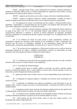 TRIBUNAL DE CONTAS DA UNIÃO 8
Segedam – Secretaria-Geral de Administração BTCU ESPECIAL Brasília Ano xlviii n. 1 2/jan. 2015
_sarq_prodSistemasBtcu (Sede) - _sarq_anSistemasBtcu (Asa Norte) - srv-UFSistemasBtcu (Estaduais)
XXXII – conceder licença, férias e outros afastamentos aos ministros, ministros-substitutos e
membros do Ministério Público junto ao Tribunal, dependendo de inspeção por junta médica a licença
para tratamento de saúde por prazo superior a seis meses;
XXXIII – organizar sua Secretaria e prover-lhe os cargos, observada a legislação pertinente;
XXXIV – propor ao Congresso Nacional a criação, transformação e extinção de cargos e
funções do quadro de pessoal de sua Secretaria, bem como a fixação da respectiva remuneração.
§ 1º. No julgamento de contas e na fiscalização que lhe compete, o Tribunal decidirá sobre a
legalidade, a legitimidade e a economicidade dos atos de gestão e das despesas deles decorrentes, bem
como sobre a aplicação de subvenções e a renúncia de receitas.
§ 2º. Todas as menções a ministro-substituto constantes deste Regimento Interno referem-se
ao cargo de que trata o art. 73, § 4º, da Constituição Federal, cujos titulares, nos termos do texto
constitucional, substituem os ministros e exercem as demais atribuições da judicatura, presidindo
processos e relatando-os com proposta de decisão, segundo o que dispõe o art. 78, parágrafo único, da Lei
nº 8.443/1992.
Art. 2º Ao Tribunal de Contas da União assiste o poder regulamentar, podendo, em
consequência, expedir atos normativos sobre matérias de sua competência e sobre a organização dos
processos que lhe devam ser submetidos, obrigando ao seu cumprimento aqueles que lhe estão
jurisdicionados, sob pena de responsabilidade, nos termos do art. 3º da Lei nº 8.443, de 1992.
Art. 3º No exercício de sua competência, o Tribunal terá irrestrito acesso a todas as fontes de
informações disponíveis em órgãos e entidades jurisdicionados, inclusive às armazenadas em meio
eletrônico, bem como àquelas que tratem de despesas de caráter sigiloso.
CAPÍTULO II
JURISDIÇÃO
Art. 4º O Tribunal de Contas da União tem jurisdição própria e privativa, em todo o território
nacional, sobre as pessoas e matérias sujeitas à sua competência.
Art. 5º A jurisdição do Tribunal abrange:
I – qualquer pessoa física ou jurídica, pública ou privada, que utilize, arrecade, guarde,
gerencie ou administre dinheiros, bens e valores públicos ou pelos quais a União responda, ou que, em
nome desta, assuma obrigações de natureza pecuniária;
II – aqueles que derem causa a perda, extravio ou outra irregularidade de que resulte dano ao
erário;
III – os dirigentes de empresas públicas e sociedades de economia mista constituídas com
recursos da União;
IV – os dirigentes ou liquidantes das empresas encampadas ou sob intervenção ou que, de
qualquer modo, venham a integrar, provisória ou permanentemente, o patrimônio da União ou de outra
entidade federal;
V – os responsáveis pelas contas nacionais das empresas supranacionais de cujo capital social
a União participe, de forma direta ou indireta, nos termos do tratado constitutivo;
VI – os responsáveis por entidades dotadas de personalidade jurídica de direito privado que
recebam contribuições parafiscais e prestem serviço de interesse público ou social;
VII – todos aqueles que lhe devam prestar contas ou cujos atos estejam sujeitos à sua
fiscalização por expressa disposição de lei;
 
