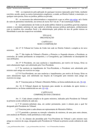 TRIBUNAL DE CONTAS DA UNIÃO 9
Segedam – Secretaria-Geral de Administração BTCU ESPECIAL Brasília Ano xlviii n. 1 2/jan. 2015
_sarq_prodSistemasBtcu (Sede) - _sarq_anSistemasBtcu (Asa Norte) - srv-UFSistemasBtcu (Estaduais)
VIII – os responsáveis pela aplicação de quaisquer recursos repassados pela União, mediante
convênio, acordo, ajuste ou outros instrumentos congêneres, a estado, ao Distrito Federal, a município, e a
qualquer outra pessoa, física ou jurídica, pública ou privada;
IX – os sucessores dos administradores e responsáveis a que se refere este artigo, até o limite
do valor do patrimônio transferido, nos termos do inciso XLV do art. 5º da Constituição Federal;
X – os representantes da União ou do poder público federal na assembleia geral das empresas
estatais e sociedades anônimas de cujo capital as referidas pessoas jurídicas participem, solidariamente
com os membros dos conselhos fiscal e de administração, pela prática de atos de gestão ruinosa ou
liberalidade à custa das respectivas sociedades.
TÍTULO II
ORGANIZAÇÃO
CAPÍTULO I
SEDE E COMPOSIÇÃO
Art. 6º O Tribunal de Contas da União tem sede no Distrito Federal e compõe-se de nove
ministros.
Art. 7º São órgãos do Tribunal o Plenário, a Primeira e a Segunda câmaras, o Presidente, as
comissões, de caráter permanente ou temporário, e a Corregedoria, que colaborarão no desempenho de
suas atribuições.
Art. 8º O Presidente, em suas ausências e impedimentos, por motivo de licença, férias ou
outro afastamento legal, será substituído pelo Vice-Presidente.
§ 1º Na ausência ou impedimento do Vice-Presidente, o Presidente será substituído pelo
ministro mais antigo em exercício no cargo.
§ 2º O Vice-Presidente, em suas ausências e impedimentos, por motivo de licença, férias ou
outro afastamento legal, será substituído nas funções de Corregedor pelo ministro mais antigo em
exercício no cargo.
Art. 9º Funciona junto ao Tribunal o Ministério Público, na forma estabelecida nos arts. 58 a 64.
Art. 10. O Tribunal disporá de Secretaria para atender às atividades de apoio técnico e
administrativo, na forma estabelecida nos arts. 65 e 66.
CAPÍTULO II
COMPOSIÇÃO DAS CÂMARAS
Art. 11. Cada câmara compõe-se de quatro ministros, indicados pelo Presidente do Tribunal
na primeira sessão ordinária de cada ano.
§ 1º O ministro-substituto atua, em caráter permanente, junto à câmara para a qual for
designado pelo Presidente do Tribunal.
§ 2º Funciona junto a cada câmara um representante do Ministério Público.
§ 3º É permitida a permuta ou remoção voluntária de ministros, de uma para outra câmara,
com anuência do Plenário, tendo preferência o mais antigo.
Art. 12. As câmaras são presididas pelo Vice-Presidente do Tribunal e pelo ministro mais
antigo no exercício do cargo, designados pelo Presidente do Tribunal na primeira sessão ordinária de cada
ano.
 