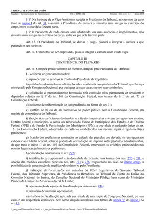 TRIBUNAL DE CONTAS DA UNIÃO 10
Segedam – Secretaria-Geral de Administração BTCU ESPECIAL Brasília Ano xlviii n. 1 2/jan. 2015
_sarq_prodSistemasBtcu (Sede) - _sarq_anSistemasBtcu (Asa Norte) - srv-UFSistemasBtcu (Estaduais)
§ 1º Na hipótese de o Vice-Presidente suceder o Presidente do Tribunal, nos termos da parte
final do inciso I do art. 31, assumirá a Presidência da câmara o ministro mais antigo no exercício do
cargo, entre os que dela fizerem parte.
§ 2º O Presidente de cada câmara será substituído, em suas ausências e impedimentos, pelo
ministro mais antigo no exercício do cargo, entre os que dela fizerem parte.
Art. 13. O Presidente do Tribunal, ao deixar o cargo, passará a integrar a câmara a que
pertencia o seu sucessor.
Art. 14. O ministro, ao ser empossado, passa a integrar a câmara onde exista vaga.
CAPÍTULO III
COMPETÊNCIA DO PLENÁRIO
Art. 15. Compete privativamente ao Plenário, dirigido pelo Presidente do Tribunal:
I – deliberar originariamente sobre:
a) o parecer prévio relativo às Contas do Presidente da República;
b) pedido de informação ou solicitação sobre matéria da competência do Tribunal que lhe seja
endereçado pelo Congresso Nacional, por qualquer de suas casas, ou por suas comissões;
c) solicitação de pronunciamento formulada pela comissão mista permanente de senadores e
deputados referida no § 1º do art. 166 da Constituição Federal, nos termos do § 1º do art. 72 da
Constituição Federal;
d) incidente de uniformização de jurisprudência, na forma do art. 91;
e) conflito de lei ou de ato normativo do poder público com a Constituição Federal, em
matéria da competência do Tribunal;
f) fixação dos coeficientes destinados ao cálculo das parcelas a serem entregues aos estados,
Distrito Federal e municípios, à conta dos recursos do Fundo de Participação dos Estados e do Distrito
Federal (FPE) e do Fundo de Participação dos Municípios (FPM), a que alude o parágrafo único do art.
161 da Constituição Federal, observados os critérios estabelecidos nas normas legais e regulamentares
pertinentes;
g) fixação dos coeficientes destinados ao cálculo das parcelas que deverão ser entregues aos
estados e ao Distrito Federal, sobre o produto da arrecadação do imposto sobre produtos industrializados,
de que trata o inciso II do art. 159 da Constituição Federal, observados os critérios estabelecidos nas
normas legais e regulamentares pertinentes;
h) contestação mencionada no art. 292;
i) inabilitação de responsável e inidoneidade de licitante, nos termos dos arts. 270 e 271, e
adoção das medidas cautelares previstas nos arts. 273 a 276, resguardada, no caso do último artigo, a
possibilidade de antecipação da medida pelo relator ou pelo Presidente;
j) realização de fiscalizações em unidades do Poder Legislativo, do Supremo Tribunal
Federal, dos Tribunais Superiores, da Presidência da República, do Tribunal de Contas da União, do
Conselho Nacional de Justiça, do Conselho Nacional do Ministério Público, bem como do Ministério
Público da União e da Advocacia-Geral da União;
l) representação de equipe de fiscalização prevista no art. 246;
m) relatório de auditoria operacional;
n) relatório de fiscalização realizada em virtude de solicitação do Congresso Nacional, de suas
casas e das respectivas comissões, bem como daquela autorizada nos termos da alínea "j" do inciso I do
art. 15;
 