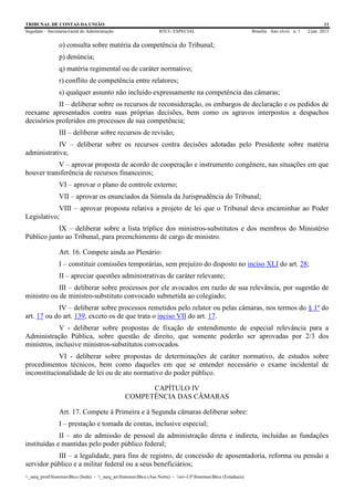 TRIBUNAL DE CONTAS DA UNIÃO 11
Segedam – Secretaria-Geral de Administração BTCU ESPECIAL Brasília Ano xlviii n. 1 2/jan. 2015
_sarq_prodSistemasBtcu (Sede) - _sarq_anSistemasBtcu (Asa Norte) - srv-UFSistemasBtcu (Estaduais)
o) consulta sobre matéria da competência do Tribunal;
p) denúncia;
q) matéria regimental ou de caráter normativo;
r) conflito de competência entre relatores;
s) qualquer assunto não incluído expressamente na competência das câmaras;
II – deliberar sobre os recursos de reconsideração, os embargos de declaração e os pedidos de
reexame apresentados contra suas próprias decisões, bem como os agravos interpostos a despachos
decisórios proferidos em processos de sua competência;
III – deliberar sobre recursos de revisão;
IV – deliberar sobre os recursos contra decisões adotadas pelo Presidente sobre matéria
administrativa;
V – aprovar proposta de acordo de cooperação e instrumento congênere, nas situações em que
houver transferência de recursos financeiros;
VI – aprovar o plano de controle externo;
VII – aprovar os enunciados da Súmula da Jurisprudência do Tribunal;
VIII – aprovar proposta relativa a projeto de lei que o Tribunal deva encaminhar ao Poder
Legislativo;
IX – deliberar sobre a lista tríplice dos ministros-substitutos e dos membros do Ministério
Público junto ao Tribunal, para preenchimento de cargo de ministro.
Art. 16. Compete ainda ao Plenário:
I – constituir comissões temporárias, sem prejuízo do disposto no inciso XLI do art. 28;
II – apreciar questões administrativas de caráter relevante;
III – deliberar sobre processos por ele avocados em razão de sua relevância, por sugestão de
ministro ou de ministro-substituto convocado submetida ao colegiado;
IV – deliberar sobre processos remetidos pelo relator ou pelas câmaras, nos termos do § 1º do
art. 17 ou do art. 139, exceto os de que trata o inciso VII do art. 17.
V - deliberar sobre propostas de fixação de entendimento de especial relevância para a
Administração Pública, sobre questão de direito, que somente poderão ser aprovadas por 2/3 dos
ministros, inclusive ministros-substitutos convocados.
VI - deliberar sobre propostas de determinações de caráter normativo, de estudos sobre
procedimentos técnicos, bem como daqueles em que se entender necessário o exame incidental de
inconstitucionalidade de lei ou de ato normativo do poder público.
CAPÍTULO IV
COMPETÊNCIA DAS CÂMARAS
Art. 17. Compete à Primeira e à Segunda câmaras deliberar sobre:
I – prestação e tomada de contas, inclusive especial;
II – ato de admissão de pessoal da administração direta e indireta, incluídas as fundações
instituídas e mantidas pelo poder público federal;
III – a legalidade, para fins de registro, de concessão de aposentadoria, reforma ou pensão a
servidor público e a militar federal ou a seus beneficiários;
 