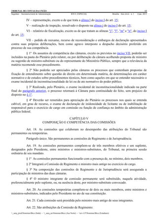 TRIBUNAL DE CONTAS DA UNIÃO 12
Segedam – Secretaria-Geral de Administração BTCU ESPECIAL Brasília Ano xlviii n. 1 2/jan. 2015
_sarq_prodSistemasBtcu (Sede) - _sarq_anSistemasBtcu (Asa Norte) - srv-UFSistemasBtcu (Estaduais)
IV – representação, exceto a de que trata a alínea l do inciso I do art. 15;
V – realização de inspeção, ressalvado o disposto na alínea j do inciso I do art. 15;
VI – relatório de fiscalização, exceto as de que tratam as alíneas "j", "l", "m" e "n", do inciso I
do art. 15;
VII – pedido de reexame, recurso de reconsideração e embargos de declaração apresentados
contra suas próprias deliberações, bem como agravo interposto a despacho decisório proferido em
processo de sua competência.
§ 1º Os assuntos de competência das câmaras, exceto os previstos no inciso VII, poderão ser
incluídos na pauta do Plenário pelo relator, ou por deliberação da câmara acolhendo proposta de ministro
ou sugestão de ministro-substituto ou do representante do Ministério Público, sempre que a relevância da
matéria recomende esse procedimento.
§ 2º Não poderão ser apreciados pelas câmaras os processos que contenham propostas de
fixação de entendimento sobre questão de direito em determinada matéria, de determinações em caráter
normativo e de estudos sobre procedimentos técnicos, bem como aqueles em que se entender necessário o
exame incidental de inconstitucionalidade de lei ou de ato normativo do poder público.
§ 3º Realizado, pelo Plenário, o exame incidental de inconstitucionalidade indicado na parte
final do parágrafo anterior, o processo retornará à Câmara para continuidade do feito, sem prejuízo do
disposto no § 1º.
§ 4º Deverão ser remetidos para apreciação do Plenário os processos nos quais se entenda
cabível, em grau de recurso, o exame de declaração de inidoneidade de licitante ou de inabilitação de
responsável para o exercício de cargo em comissão ou função de confiança no âmbito da administração
pública federal.
CAPÍTULO V
COMPOSIÇÃO E COMPETÊNCIA DAS COMISSÕES
Art. 18. As comissões que colaboram no desempenho das atribuições do Tribunal são
permanentes ou temporárias.
Parágrafo único. São permanentes as comissões de Regimento e de Jurisprudência.
Art. 19. As comissões permanentes compõem-se de três membros efetivos e um suplente,
designados pelo Presidente, entre ministros e ministros-substitutos, do Tribunal, na primeira sessão
ordinária de seu mandato.
§ 1º As comissões permanentes funcionarão com a presença de, no mínimo, dois membros.
§ 2º Integrará a Comissão de Regimento o ministro mais antigo no exercício do cargo.
§ 3º Na composição das comissões de Regimento e de Jurisprudência será assegurada a
participação de ministros das duas câmaras.
§ 4º O ministro integrante de comissão permanente será substituído, naquela atividade,
preferencialmente pelo suplente, ou, na ausência deste, por ministro-substituto convocado.
Art. 20. As comissões temporárias compõem-se de dois ou mais membros, entre ministros e
ministros-substitutos, indicados pelo Presidente no ato de sua constituição.
Art. 21. Cada comissão será presidida pelo ministro mais antigo de seus integrantes.
Art. 22. São atribuições da Comissão de Regimento:
 