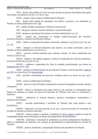 TRIBUNAL DE CONTAS DA UNIÃO 15
Segedam – Secretaria-Geral de Administração BTCU ESPECIAL Brasília Ano xlviii n. 1 2/jan. 2015
_sarq_prodSistemasBtcu (Sede) - _sarq_anSistemasBtcu (Asa Norte) - srv-UFSistemasBtcu (Estaduais)
XVII – decidir sobre pedidos de vista e de cópia de peça de processo formulados pelas partes
interessadas, nas hipóteses dos §§ 1º e 3º do art. 163;
XVIII – cumprir e fazer cumprir as deliberações do Plenário;
XIX – decidir sobre pedido de sustentação oral relativo a processo a ser submetido ao
Plenário, na forma estabelecida no art. 168;
XX – expedir certidões requeridas ao Tribunal na forma da lei;
XXI – dar posse a ministro, ministro-substituto e ao procurador-geral;
XXII – designar os presidentes das câmaras, na forma estabelecida no art. 12;
XXIII – expedir atos concernentes às relações jurídico-funcionais dos ministros,
ministros-substitutos e membros do Ministério Público;
XXIV – definir a composição das câmaras, observado o disposto no § 3º do art. 55 e nos arts.
11 a 14;
XXV – designar os ministros-substitutos para atuarem, em caráter permanente, junto às
câmaras, na forma estabelecida no § 1º do art. 11;
XXVI – convocar ministro-substituto para substituir ministro, na forma estabelecida nos
incisos I e II do art. 55;
XXVII – elaborar a lista tríplice segundo o critério de antiguidade dos ministros-substitutos,
na forma estabelecida no § 3º do art. 36;
XXVIII – coordenar a organização das listas de unidades jurisdicionadas, nos termos do
parágrafo único do art. 148;
XXIX – submeter ao Plenário projeto de ato normativo fixando o valor de que trata o caput do
art. 199, nos termos do § 1º do mesmo artigo;
XXX – proceder à distribuição dos processos, mediante sorteio, nos termos dos arts. 147 a
155;
XXXI – assinar as deliberações do Plenário;
XXXII – aprovar as atas do Plenário, submetendo o ato para homologação na sessão ordinária
subsequente;
XXXIII – efetuar as nomeações para cargos efetivos e em comissão e as designações para
funções de confiança no quadro de pessoal da Secretaria do Tribunal, bem como as exonerações e
dispensas;
XXXIV – administrar os recursos humanos, materiais, tecnológicos, orçamentários e
financeiros do Tribunal;
XXXV – conceder aposentadoria a servidores do Tribunal, bem como pensão a seus
beneficiários;
XXXVI – determinar, na forma prevista no art. 43, o início do processo de verificação de
invalidez de ministro ou ministro-substituto;
XXXVII – nomear curador ao paciente, na hipótese do inciso anterior, quando se tratar de
incapacidade mental, bem assim praticar os demais atos preparatórios do procedimento;
XXXVIII – determinar a instauração de sindicância ou processo administrativo disciplinar e
aplicar as penalidades de demissão e de cassação de aposentadoria ou disponibilidade de servidor do
Tribunal;
XXXIX – aprovar, anualmente, a programação financeira de desembolso do Tribunal;
 