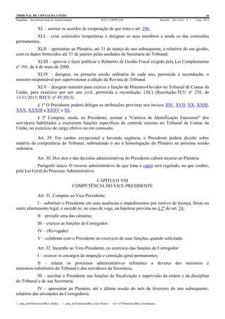 TRIBUNAL DE CONTAS DA UNIÃO 16
Segedam – Secretaria-Geral de Administração BTCU ESPECIAL Brasília Ano xlviii n. 1 2/jan. 2015
_sarq_prodSistemasBtcu (Sede) - _sarq_anSistemasBtcu (Asa Norte) - srv-UFSistemasBtcu (Estaduais)
XL – assinar os acordos de cooperação de que trata o art. 296;
XLI – criar comissões temporárias e designar os seus membros e ainda os das comissões
permanentes;
XLII – apresentar ao Plenário, até 31 de março do ano subsequente, o relatório de sua gestão,
com os dados fornecidos até 31 de janeiro pelas unidades da Secretaria do Tribunal;
XLIII – aprovar e fazer publicar o Relatório de Gestão Fiscal exigido pela Lei Complementar
nº 101, de 4 de maio de 2000.
XLIV – designar, na primeira sessão ordinária de cada ano, permitida a recondução, o
ministro responsável por supervisionar a edição da Revista do Tribunal.
XLV – designar ministro para exercer a função de Ministro-Ouvidor no Tribunal de Contas da
União, para exercício por um ano civil, permitida a recondução. (AC) (Resolução-TCU nº 258, de
13/11/2013; BTCU nº 45/2013)
§ 1º O Presidente poderá delegar as atribuições previstas nos incisos XIV, XVII, XX, XXIII,
XXX, XXXIII a XXXV e XL.
§ 2º Compete, ainda, ao Presidente, assinar a "Carteira de Identificação Funcional" dos
servidores habilitados a exercerem funções específicas de controle externo no Tribunal de Contas da
União, no exercício de cargo efetivo ou em comissão.
Art. 29. Em caráter excepcional e havendo urgência, o Presidente poderá decidir sobre
matéria da competência do Tribunal, submetendo o ato à homologação do Plenário na próxima sessão
ordinária.
Art. 30. Dos atos e das decisões administrativas do Presidente caberá recurso ao Plenário.
Parágrafo único. O recurso administrativo de que trata o caput será regulado, no que couber,
pela Lei Geral do Processo Administrativo.
CAPÍTULO VIII
COMPETÊNCIA DO VICE-PRESIDENTE
Art. 31. Compete ao Vice-Presidente:
I – substituir o Presidente em suas ausências e impedimentos por motivo de licença, férias ou
outro afastamento legal, e sucedê-lo, no caso de vaga, na hipótese prevista no § 2º do art. 24;
II – presidir uma das câmaras;
III – exercer as funções de Corregedor;
IV – (Revogado)
V – colaborar com o Presidente no exercício de suas funções, quando solicitado.
Art. 32. Incumbe ao Vice-Presidente, no exercício das funções de Corregedor:
I – exercer os encargos de inspeção e correição geral permanentes;
II – relatar os processos administrativos referentes a deveres dos ministros e
ministros-substitutos do Tribunal e dos servidores da Secretaria;
III – auxiliar o Presidente nas funções de fiscalização e supervisão da ordem e da disciplina
do Tribunal e de sua Secretaria;
IV – apresentar ao Plenário, até a última sessão do mês de fevereiro do ano subsequente,
relatório das atividades da Corregedoria.
 