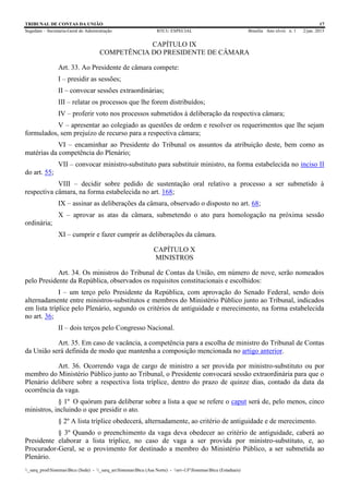 TRIBUNAL DE CONTAS DA UNIÃO 17
Segedam – Secretaria-Geral de Administração BTCU ESPECIAL Brasília Ano xlviii n. 1 2/jan. 2015
_sarq_prodSistemasBtcu (Sede) - _sarq_anSistemasBtcu (Asa Norte) - srv-UFSistemasBtcu (Estaduais)
CAPÍTULO IX
COMPETÊNCIA DO PRESIDENTE DE CÂMARA
Art. 33. Ao Presidente de câmara compete:
I – presidir as sessões;
II – convocar sessões extraordinárias;
III – relatar os processos que lhe forem distribuídos;
IV – proferir voto nos processos submetidos à deliberação da respectiva câmara;
V – apresentar ao colegiado as questões de ordem e resolver os requerimentos que lhe sejam
formulados, sem prejuízo de recurso para a respectiva câmara;
VI – encaminhar ao Presidente do Tribunal os assuntos da atribuição deste, bem como as
matérias da competência do Plenário;
VII – convocar ministro-substituto para substituir ministro, na forma estabelecida no inciso II
do art. 55;
VIII – decidir sobre pedido de sustentação oral relativo a processo a ser submetido à
respectiva câmara, na forma estabelecida no art. 168;
IX – assinar as deliberações da câmara, observado o disposto no art. 68;
X – aprovar as atas da câmara, submetendo o ato para homologação na próxima sessão
ordinária;
XI – cumprir e fazer cumprir as deliberações da câmara.
CAPÍTULO X
MINISTROS
Art. 34. Os ministros do Tribunal de Contas da União, em número de nove, serão nomeados
pelo Presidente da República, observados os requisitos constitucionais e escolhidos:
I – um terço pelo Presidente da República, com aprovação do Senado Federal, sendo dois
alternadamente entre ministros-substitutos e membros do Ministério Público junto ao Tribunal, indicados
em lista tríplice pelo Plenário, segundo os critérios de antiguidade e merecimento, na forma estabelecida
no art. 36;
II – dois terços pelo Congresso Nacional.
Art. 35. Em caso de vacância, a competência para a escolha de ministro do Tribunal de Contas
da União será definida de modo que mantenha a composição mencionada no artigo anterior.
Art. 36. Ocorrendo vaga de cargo de ministro a ser provida por ministro-substituto ou por
membro do Ministério Público junto ao Tribunal, o Presidente convocará sessão extraordinária para que o
Plenário delibere sobre a respectiva lista tríplice, dentro do prazo de quinze dias, contado da data da
ocorrência da vaga.
§ 1º O quórum para deliberar sobre a lista a que se refere o caput será de, pelo menos, cinco
ministros, incluindo o que presidir o ato.
§ 2º A lista tríplice obedecerá, alternadamente, ao critério de antiguidade e de merecimento.
§ 3º Quando o preenchimento da vaga deva obedecer ao critério de antiguidade, caberá ao
Presidente elaborar a lista tríplice, no caso de vaga a ser provida por ministro-substituto, e, ao
Procurador-Geral, se o provimento for destinado a membro do Ministério Público, a ser submetida ao
Plenário.
 