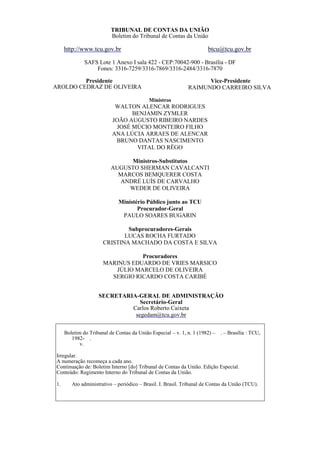 TRIBUNAL DE CONTAS DA UNIÃO
Boletim do Tribunal de Contas da União
http://www.tcu.gov.br btcu@tcu.gov.br
SAFS Lote 1 Anexo I sala 422 - CEP:70042-900 - Brasília - DF
Fones: 3316-7259/3316-7869/3316-2484/3316-7870
Presidente
AROLDO CEDRAZ DE OLIVEIRA
Vice-Presidente
RAIMUNDO CARREIRO SILVA
Ministros
WALTON ALENCAR RODRIGUES
BENJAMIN ZYMLER
JOÃO AUGUSTO RIBEIRO NARDES
JOSÉ MÚCIO MONTEIRO FILHO
ANA LÚCIA ARRAES DE ALENCAR
BRUNO DANTAS NASCIMENTO
VITAL DO RÊGO
Ministros-Substitutos
AUGUSTO SHERMAN CAVALCANTI
MARCOS BEMQUERER COSTA
ANDRÉ LUÍS DE CARVALHO
WEDER DE OLIVEIRA
Ministério Público junto ao TCU
Procurador-Geral
PAULO SOARES BUGARIN
Subprocuradores-Gerais
LUCAS ROCHA FURTADO
CRISTINA MACHADO DA COSTA E SILVA
Procuradores
MARINUS EDUARDO DE VRIES MARSICO
JÚLIO MARCELO DE OLIVEIRA
SERGIO RICARDO COSTA CARIBÉ
SECRETARIA-GERAL DE ADMINISTRAÇÃO
Secretário-Geral
Carlos Roberto Caixeta
segedam@tcu.gov.br
Boletim do Tribunal de Contas da União Especial – v. 1, n. 1 (1982) – . – Brasília : TCU,
1982- .
v.
Irregular.
A numeração recomeça a cada ano.
Continuação de: Boletim Interno [do] Tribunal de Contas da União. Edição Especial.
Conteúdo: Regimento Interno do Tribunal de Contas da União.
1. Ato administrativo – periódico – Brasil. I. Brasil. Tribunal de Contas da União (TCU).
 