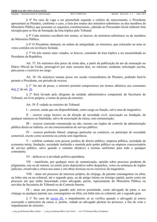TRIBUNAL DE CONTAS DA UNIÃO 18
Segedam – Secretaria-Geral de Administração BTCU ESPECIAL Brasília Ano xlviii n. 1 2/jan. 2015
_sarq_prodSistemasBtcu (Sede) - _sarq_anSistemasBtcu (Asa Norte) - srv-UFSistemasBtcu (Estaduais)
§ 4º No caso de vaga a ser preenchida segundo o critério de merecimento, o Presidente
apresentará ao Plenário, conforme o caso, a lista dos nomes dos ministros-substitutos ou dos membros do
Ministério Público que possuam os requisitos constitucionais, cabendo ao Procurador-Geral elaborar lista
sêxtupla para os fins de formação da lista tríplice pelo Tribunal.
§ 5º Cada ministro escolherá três nomes, se houver, de ministros-substitutos ou de membros
do Ministério Público.
§ 6º O Presidente chamará, na ordem de antiguidade, os ministros, que colocarão na urna os
votos contidos em invólucro fechado.
§ 7º Os três nomes mais votados, se houver, constarão da lista tríplice a ser encaminhada ao
Presidente da República.
Art. 37. Os ministros têm prazo de trinta dias, a partir da publicação do ato de nomeação no
Diário Oficial da União, prorrogável por mais sessenta dias, no máximo, mediante solicitação escrita,
para posse e exercício no cargo.
Art. 38. Os ministros tomam posse em sessão extraordinária do Plenário, podendo fazê-lo
perante o Presidente, em período de recesso.
§ 1º No ato de posse, o ministro prestará compromisso em termos idênticos aos constantes
do§ 1º do art. 26.
§ 2º Será lavrado pelo dirigente da unidade administrativa competente da Secretaria do
Tribunal, em livro próprio, o termo de posse do ministro.
Art. 39. É vedado ao ministro do Tribunal:
I – exercer, ainda que em disponibilidade, outro cargo ou função, salvo uma de magistério;
II – exercer cargo técnico ou de direção de sociedade civil, associação ou fundação, de
qualquer natureza ou finalidade, salvo de associação de classe, sem remuneração;
III – exercer comissão remunerada ou não, mesmo em órgãos de controle da administração
pública direta ou indireta, ou em concessionárias de serviço público;
IV – exercer profissão liberal, emprego particular ou comércio, ou participar de sociedade
comercial, exceto como acionista ou cotista sem ingerência;
V – celebrar contrato com pessoa jurídica de direito público, empresa pública, sociedade de
economia mista, fundação, sociedade instituída e mantida pelo poder público ou empresa concessionária
de serviço público, salvo quando o contrato obedecer a normas uniformes para todo e qualquer
contratante;
VI – dedicar-se à atividade político-partidária;
VII – manifestar, por qualquer meio de comunicação, opinião sobre processo pendente de
julgamento, seu ou de outrem, ou emitir juízo depreciativo sobre despachos, votos ou sentenças de órgãos
judiciais, ressalvada a crítica nos autos e em obras técnicas ou no exercício de magistério;
VIII – atuar em processo de interesse próprio, de cônjuge, de parente consanguíneo ou afim,
na linha reta ou na colateral, até o segundo grau, ou de amigo íntimo ou inimigo capital, assim como em
processo em que tenha funcionado como advogado, perito, representante do Ministério Público ou
servidor da Secretaria do Tribunal ou do Controle Interno.
IX - atuar em processo quando nele estiver postulando, como advogado da parte, o seu
cônjuge ou qualquer parente seu, consanguíneo ou afim, em linha reta ou colateral, até o segundo grau.
§ 1º No caso do inciso IX, o impedimento só se verifica quando o advogado já estava
exercendo o patrocínio da causa; é, porém, vedado ao advogado pleitear no processo, a fim de criar o
impedimento do ministro.
 