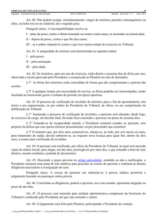 TRIBUNAL DE CONTAS DA UNIÃO 19
Segedam – Secretaria-Geral de Administração BTCU ESPECIAL Brasília Ano xlviii n. 1 2/jan. 2015
_sarq_prodSistemasBtcu (Sede) - _sarq_anSistemasBtcu (Asa Norte) - srv-UFSistemasBtcu (Estaduais)
Art. 40. Não podem ocupar, simultaneamente, cargos de ministro, parentes consanguíneos ou
afins, na linha reta ou na colateral, até o segundo grau.
Parágrafo único. A incompatibilidade resolve-se:
I – antes da posse, contra o último nomeado ou contra o mais moço, se nomeados na mesma data;
II – depois da posse, contra o que lhe deu causa;
III – se a ambos imputável, contra o que tiver menos tempo de exercício no Tribunal.
Art. 41. A antiguidade do ministro será determinada na seguinte ordem:
I – pela posse;
II – pela nomeação;
III – pela idade.
Art. 42. Os ministros, após um ano de exercício, terão direito a sessenta dias de férias por ano,
observada a escala aprovada pelo Presidente e comunicada ao Plenário no mês de dezembro.
§ 1º As férias dos ministros serão concedidas de forma que não comprometam o quórum das
sessões.
§ 2º A qualquer tempo, por necessidade do serviço, as férias poderão ser interrompidas, sendo
facultado ao interessado gozar o restante do período em época oportuna.
Art. 43. O processo de verificação de invalidez de ministro, para o fim de aposentadoria, terá
início a seu requerimento, ou por ordem do Presidente do Tribunal, de ofício, ou em cumprimento de
deliberação do Tribunal.
§ 1º Instaurado o processo de verificação de invalidez, o paciente será afastado, desde logo,
do exercício do cargo, até decisão final, devendo ficar concluído o processo no prazo de sessenta dias.
§ 2º Tratando-se de incapacidade mental, o Presidente nomeará curador ao paciente, sem
prejuízo da defesa que este queira oferecer pessoalmente, ou por procurador que constituir.
§ 3º O ministro que, por dois anos consecutivos, afastar-se, ao todo, por seis meses ou mais,
para tratamento de saúde, deverá submeter-se, ao requerer nova licença para igual fim, dentro de dois
anos, a exame para verificação de invalidez.
Art. 44. O paciente será notificado, por ofício do Presidente do Tribunal, ao qual será anexada
cópia da ordem inicial, para alegar, em dez dias, prorrogáveis por mais dez, o que entender a bem de seus
direitos, mesmo mediante a juntada de documentos.
Art. 45. Decorrido o prazo previsto no artigo antecedente, atendida ou não a notificação, o
Presidente nomeará uma junta de três médicos para proceder ao exame do paciente e ordenará as demais
diligências necessárias à averiguação do caso.
Parágrafo único. A recusa do paciente em submeter-se à perícia médica permitirá o
julgamento baseado em quaisquer outras provas.
Art. 46. Concluídas as diligências, poderá o paciente, ou o seu curador, apresentar alegação no
prazo de dez dias.
Art. 47. O processo será instruído pela unidade administrativa competente da Secretaria do
Tribunal e conduzido pelo Presidente até que seja sorteado o relator.
Art. 48. O julgamento será feito pelo Plenário, participando o Presidente da votação.
 