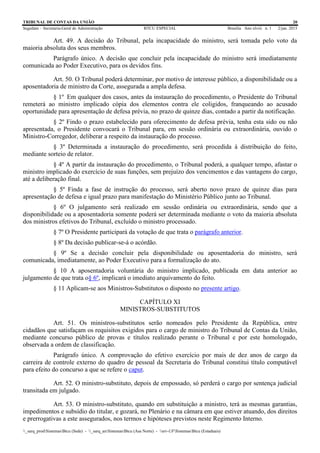 TRIBUNAL DE CONTAS DA UNIÃO 20
Segedam – Secretaria-Geral de Administração BTCU ESPECIAL Brasília Ano xlviii n. 1 2/jan. 2015
_sarq_prodSistemasBtcu (Sede) - _sarq_anSistemasBtcu (Asa Norte) - srv-UFSistemasBtcu (Estaduais)
Art. 49. A decisão do Tribunal, pela incapacidade do ministro, será tomada pelo voto da
maioria absoluta dos seus membros.
Parágrafo único. A decisão que concluir pela incapacidade do ministro será imediatamente
comunicada ao Poder Executivo, para os devidos fins.
Art. 50. O Tribunal poderá determinar, por motivo de interesse público, a disponibilidade ou a
aposentadoria de ministro da Corte, assegurada a ampla defesa.
§ 1º Em qualquer dos casos, antes da instauração do procedimento, o Presidente do Tribunal
remeterá ao ministro implicado cópia dos elementos contra ele coligidos, franqueando ao acusado
oportunidade para apresentação de defesa prévia, no prazo de quinze dias, contado a partir da notificação.
§ 2º Findo o prazo estabelecido para oferecimento de defesa prévia, tenha esta sido ou não
apresentada, o Presidente convocará o Tribunal para, em sessão ordinária ou extraordinária, ouvido o
Ministro-Corregedor, deliberar a respeito da instauração do processo.
§ 3º Determinada a instauração do procedimento, será procedida à distribuição do feito,
mediante sorteio de relator.
§ 4º A partir da instauração do procedimento, o Tribunal poderá, a qualquer tempo, afastar o
ministro implicado do exercício de suas funções, sem prejuízo dos vencimentos e das vantagens do cargo,
até a deliberação final.
§ 5º Finda a fase de instrução do processo, será aberto novo prazo de quinze dias para
apresentação de defesa e igual prazo para manifestação do Ministério Público junto ao Tribunal.
§ 6º O julgamento será realizado em sessão ordinária ou extraordinária, sendo que a
disponibilidade ou a aposentadoria somente poderá ser determinada mediante o voto da maioria absoluta
dos ministros efetivos do Tribunal, excluído o ministro processado.
§ 7º O Presidente participará da votação de que trata o parágrafo anterior.
§ 8º Da decisão publicar-se-á o acórdão.
§ 9º Se a decisão concluir pela disponibilidade ou aposentadoria do ministro, será
comunicada, imediatamente, ao Poder Executivo para a formalização do ato.
§ 10 A aposentadoria voluntária do ministro implicado, publicada em data anterior ao
julgamento de que trata o§ 6º, implicará o imediato arquivamento do feito.
§ 11 Aplicam-se aos Ministros-Substitutos o disposto no presente artigo.
CAPÍTULO XI
MINISTROS-SUBSTITUTOS
Art. 51. Os ministros-substitutos serão nomeados pelo Presidente da República, entre
cidadãos que satisfaçam os requisitos exigidos para o cargo de ministro do Tribunal de Contas da União,
mediante concurso público de provas e títulos realizado perante o Tribunal e por este homologado,
observada a ordem de classificação.
Parágrafo único. A comprovação do efetivo exercício por mais de dez anos de cargo da
carreira de controle externo do quadro de pessoal da Secretaria do Tribunal constitui título computável
para efeito do concurso a que se refere o caput.
Art. 52. O ministro-substituto, depois de empossado, só perderá o cargo por sentença judicial
transitada em julgado.
Art. 53. O ministro-substituto, quando em substituição a ministro, terá as mesmas garantias,
impedimentos e subsídio do titular, e gozará, no Plenário e na câmara em que estiver atuando, dos direitos
e prerrogativas a este assegurados, nos termos e hipóteses previstos neste Regimento Interno.
 