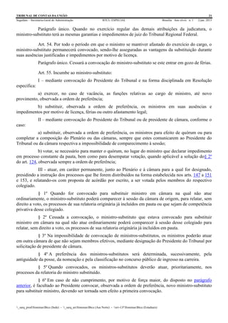 TRIBUNAL DE CONTAS DA UNIÃO 21
Segedam – Secretaria-Geral de Administração BTCU ESPECIAL Brasília Ano xlviii n. 1 2/jan. 2015
_sarq_prodSistemasBtcu (Sede) - _sarq_anSistemasBtcu (Asa Norte) - srv-UFSistemasBtcu (Estaduais)
Parágrafo único. Quando no exercício regular das demais atribuições da judicatura, o
ministro-substituto terá as mesmas garantias e impedimentos de juiz do Tribunal Regional Federal.
Art. 54. Por todo o período em que o ministro se mantiver afastado do exercício do cargo, o
ministro-substituto permanecerá convocado, sendo-lhe asseguradas as vantagens da substituição durante
suas ausências justificadas e impedimentos por motivo de licença.
Parágrafo único. Cessará a convocação do ministro-substituto se este entrar em gozo de férias.
Art. 55. Incumbe ao ministro-substituto:
I – mediante convocação do Presidente do Tribunal e na forma disciplinada em Resolução
específica:
a) exercer, no caso de vacância, as funções relativas ao cargo de ministro, até novo
provimento, observada a ordem de preferência;
b) substituir, observada a ordem de preferência, os ministros em suas ausências e
impedimentos por motivo de licença, férias ou outro afastamento legal;
II – mediante convocação do Presidente do Tribunal ou de presidente de câmara, conforme o
caso:
a) substituir, observada a ordem de preferência, os ministros para efeito de quórum ou para
completar a composição do Plenário ou das câmaras, sempre que estes comunicarem ao Presidente do
Tribunal ou da câmara respectiva a impossibilidade de comparecimento à sessão;
b) votar, se necessário para manter o quórum, no lugar do ministro que declarar impedimento
em processo constante da pauta, bem como para desempatar votação, quando aplicável a solução do§ 2º
do art. 124, observada sempre a ordem de preferência;
III - atuar, em caráter permanente, junto ao Plenário e à câmara para a qual for designado,
presidindo a instrução dos processos que lhe forem distribuídos na forma estabelecida nos arts. 147 a 151
e 153, e relatando-os com proposta de acórdão por escrito, a ser votada pelos membros do respectivo
colegiado.
§ 1º Quando for convocado para substituir ministro em câmara na qual não atue
ordinariamente, o ministro-substituto poderá comparecer à sessão da câmara de origem, para relatar, sem
direito a voto, os processos de sua relatoria originária já incluídos em pauta ou que sejam de competência
privativa desse colegiado.
§ 2º Cessada a convocação, o ministro-substituto que estava convocado para substituir
ministro em câmara na qual não atue ordinariamente poderá comparecer à sessão desse colegiado para
relatar, sem direito a voto, os processos de sua relatoria originária já incluídos em pauta.
§ 3º Na impossibilidade de convocação de ministros-substitutos, os ministros poderão atuar
em outra câmara de que não sejam membros efetivos, mediante designação do Presidente do Tribunal por
solicitação de presidente de câmara.
§ 4º A preferência dos ministros-substitutos será determinada, sucessivamente, pela
antiguidade da posse, da nomeação e pela classificação no concurso público de ingresso na carreira.
§ 5º Quando convocados, os ministros-substitutos deverão atuar, prioritariamente, nos
processos da relatoria do ministro substituído.
§ 6º Em caso de não cumprimento, por motivo de força maior, do disposto no parágrafo
anterior, é facultado ao Presidente convocar, observada a ordem de preferência, novo ministro-substituto
para substituir ministro, devendo ser tornada sem efeito a primeira convocação.
 