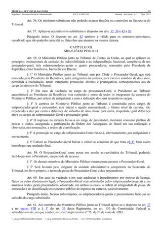 TRIBUNAL DE CONTAS DA UNIÃO 22
Segedam – Secretaria-Geral de Administração BTCU ESPECIAL Brasília Ano xlviii n. 1 2/jan. 2015
_sarq_prodSistemasBtcu (Sede) - _sarq_anSistemasBtcu (Asa Norte) - srv-UFSistemasBtcu (Estaduais)
Art. 56. Os ministros-substitutos não poderão exercer funções ou comissões na Secretaria do
Tribunal.
Art. 57. Aplica-se aos ministros-substitutos o disposto nos arts. 37, 39 e 43 a 50.
Parágrafo único. O disposto no art. 42 também é válido para os ministros-substitutos,
ressalvado que não poderão coincidir as férias dos que atuarem na mesma câmara.
CAPÍTULO XII
MINISTÉRIO PÚBLICO
Art. 58. O Ministério Público junto ao Tribunal de Contas da União, ao qual se aplicam os
princípios institucionais da unidade, da indivisibilidade e da independência funcional, compõe-se de um
procurador-geral, três subprocuradores-gerais e quatro procuradores, nomeados pelo Presidente da
República, entre brasileiros, bacharéis em Direito.
§ 1º O Ministério Público junto ao Tribunal tem por Chefe o Procurador-Geral, que será
nomeado pelo Presidente da República, entre integrantes da carreira, para exercer mandato de dois anos,
permitida a recondução, tendo tratamento protocolar, direitos e prerrogativas correspondentes aos de
cargo de ministro do Tribunal.
§ 2º Em caso de vacância do cargo de procurador-Geral, o Presidente do Tribunal
encaminhará ao Presidente da República lista contendo o nome de todos os integrantes da carreira do
Ministério Público, por ordem de antiguidade e com a indicação dos seus respectivos cargos.
§ 3º A carreira do Ministério Público junto ao Tribunal é constituída pelos cargos de
subprocurador-geral e procurador, este inicial e aquele representando o último nível da carreira, não
excedendo a dez por cento a diferença de subsídio de uma classe para outra, respeitada igual diferença
entre os cargos de subprocurador-Geral e procurador-geral.
§ 4º O ingresso na carreira far-se-á no cargo de procurador, mediante concurso público de
provas e títulos, assegurada a participação da Ordem dos Advogados do Brasil em sua realização e
observada, nas nomeações, a ordem de classificação.
§ 5º A promoção ao cargo de subprocurador-Geral far-se-á, alternadamente, por antiguidade e
merecimento.
§ 6º Caberá ao Procurador-Geral baixar o edital do concurso de que trata o§ 4º, bem assim
homologar seu resultado final.
Art. 59. O Procurador-Geral toma posse em sessão extraordinária do Tribunal, podendo
fazê-lo perante o Presidente, em período de recesso.
§ 1º Os demais membros do Ministério Público tomam posse perante o Procurador-Geral.
§ 2º Será lavrado pelo dirigente da unidade administrativa competente da Secretaria do
Tribunal, em livro próprio, o termo de posse do Procurador-Geral e dos procuradores.
Art. 60. Em caso de vacância e em suas ausências e impedimentos por motivo de licença,
férias ou outro afastamento legal, o Procurador-Geral será substituído pelos subprocuradores-gerais e, na
ausência destes, pelos procuradores, observada, em ambos os casos, a ordem de antiguidade da posse, da
nomeação e de classificação no concurso público de ingresso na carreira, sucessivamente.
Parágrafo único. Nessas substituições, os subprocuradores-gerais e procuradores farão jus ao
subsídio do cargo substituído.
Art. 61. Aos membros do Ministério Público junto ao Tribunal aplica-se o disposto no art. 37
e no inciso VIII e § 1º do art. 39 deste Regimento, no art. 130 da Constituição Federal e,
subsidiariamente, no que couber, na Lei Complementar nº 75, de 20 de maio de 1993.
 