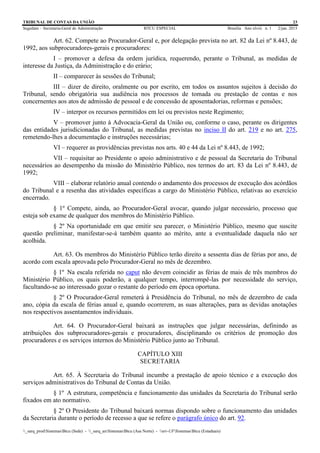 TRIBUNAL DE CONTAS DA UNIÃO 23
Segedam – Secretaria-Geral de Administração BTCU ESPECIAL Brasília Ano xlviii n. 1 2/jan. 2015
_sarq_prodSistemasBtcu (Sede) - _sarq_anSistemasBtcu (Asa Norte) - srv-UFSistemasBtcu (Estaduais)
Art. 62. Compete ao Procurador-Geral e, por delegação prevista no art. 82 da Lei nº 8.443, de
1992, aos subprocuradores-gerais e procuradores:
I – promover a defesa da ordem jurídica, requerendo, perante o Tribunal, as medidas de
interesse da Justiça, da Administração e do erário;
II – comparecer às sessões do Tribunal;
III – dizer de direito, oralmente ou por escrito, em todos os assuntos sujeitos à decisão do
Tribunal, sendo obrigatória sua audiência nos processos de tomada ou prestação de contas e nos
concernentes aos atos de admissão de pessoal e de concessão de aposentadorias, reformas e pensões;
IV – interpor os recursos permitidos em lei ou previstos neste Regimento;
V – promover junto à Advocacia-Geral da União ou, conforme o caso, perante os dirigentes
das entidades jurisdicionadas do Tribunal, as medidas previstas no inciso II do art. 219 e no art. 275,
remetendo-lhes a documentação e instruções necessárias;
VI – requerer as providências previstas nos arts. 40 e 44 da Lei nº 8.443, de 1992;
VII – requisitar ao Presidente o apoio administrativo e de pessoal da Secretaria do Tribunal
necessários ao desempenho da missão do Ministério Público, nos termos do art. 83 da Lei nº 8.443, de
1992;
VIII – elaborar relatório anual contendo o andamento dos processos de execução dos acórdãos
do Tribunal e a resenha das atividades específicas a cargo do Ministério Público, relativas ao exercício
encerrado.
§ 1º Compete, ainda, ao Procurador-Geral avocar, quando julgar necessário, processo que
esteja sob exame de qualquer dos membros do Ministério Público.
§ 2º Na oportunidade em que emitir seu parecer, o Ministério Público, mesmo que suscite
questão preliminar, manifestar-se-á também quanto ao mérito, ante a eventualidade daquela não ser
acolhida.
Art. 63. Os membros do Ministério Público terão direito a sessenta dias de férias por ano, de
acordo com escala aprovada pelo Procurador-Geral no mês de dezembro.
§ 1º Na escala referida no caput não devem coincidir as férias de mais de três membros do
Ministério Público, os quais poderão, a qualquer tempo, interrompê-las por necessidade do serviço,
facultando-se ao interessado gozar o restante do período em época oportuna.
§ 2º O Procurador-Geral remeterá à Presidência do Tribunal, no mês de dezembro de cada
ano, cópia da escala de férias anual e, quando ocorrerem, as suas alterações, para as devidas anotações
nos respectivos assentamentos individuais.
Art. 64. O Procurador-Geral baixará as instruções que julgar necessárias, definindo as
atribuições dos subprocuradores-gerais e procuradores, disciplinando os critérios de promoção dos
procuradores e os serviços internos do Ministério Público junto ao Tribunal.
CAPÍTULO XIII
SECRETARIA
Art. 65. À Secretaria do Tribunal incumbe a prestação de apoio técnico e a execução dos
serviços administrativos do Tribunal de Contas da União.
§ 1º A estrutura, competência e funcionamento das unidades da Secretaria do Tribunal serão
fixados em ato normativo.
§ 2º O Presidente do Tribunal baixará normas dispondo sobre o funcionamento das unidades
da Secretaria durante o período de recesso a que se refere o parágrafo único do art. 92.
 