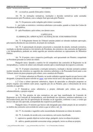 TRIBUNAL DE CONTAS DA UNIÃO 25
Segedam – Secretaria-Geral de Administração BTCU ESPECIAL Brasília Ano xlviii n. 1 2/jan. 2015
_sarq_prodSistemasBtcu (Sede) - _sarq_anSistemasBtcu (Asa Norte) - srv-UFSistemasBtcu (Estaduais)
IV – as ressalvas, quando feitas pelos votantes.
Art. 70. As instruções normativas, resoluções e decisões normativas serão assinadas
eletronicamente pelo Presidente, com a redação final aprovada pelo Plenário.
Art. 71. Os pareceres serão redigidos pelo relator e assinados:
I – por todos os ministros e ministros-substitutos convocados, quando se tratar das Contas do
Presidente da República;
II – pelo Presidente e pelo relator, nos demais casos.
CAPÍTULO II
ELABORAÇÃO, APROVAÇÃO E ALTERAÇÃO DE ATOS NORMATIVOS
Art. 72. O Regimento Interno do Tribunal somente poderá ser alterado mediante aprovação,
pela maioria absoluta de seus ministros, de projeto de resolução.
Art. 73. A apresentação de projeto concernente a enunciado da súmula, instrução normativa,
resolução ou decisão normativa é de iniciativa do Presidente, dos ministros e das comissões de Regimento
e de Jurisprudência, podendo ser ainda sugerida por ministro-substituto ou representante do Ministério
Público.
Art. 74. O projeto, com a respectiva justificação, será apresentado em Plenário, competindo
ao Presidente proceder ao sorteio do relator.
Parágrafo único. Quando a matéria for de competência das comissões de Regimento ou de
Jurisprudência, o sorteio do relator será efetuado somente após a manifestação da respectiva comissão.
Art. 75. O projeto concernente a instrução normativa, resolução e decisão normativa poderá
receber emendas dos ministros ou sugestões dos ministros-substitutos e do Procurador-Geral junto a este
Tribunal, dentro do prazo proposto pelo relator, com a anuência do Plenário.
§ 1º O relator submeterá ao Plenário, na sessão ordinária seguinte àquela em que houver sido
designado, a proposta do prazo referido no caput, cujo termo inicial será o dia seguinte à data da sessão.
§ 2º Caso o relator apresente substitutivo, depois de apreciadas as alterações propostas ao
projeto original, será reaberto outro prazo, sugerido por ele ao Plenário, para o oferecimento de novas
emendas ou sugestões.
§ 3º Entende-se como substitutivo o projeto elaborado pelo relator, que altera,
substancialmente, o projeto original.
Art. 76. Nos projetos de atos normativos em que haja manifestação da Comissão de
Regimento ou da Comissão de Jurisprudência, será distribuído aos ministros, ministros-substitutos e ao
Procurador-Geral, para fins de apresentação de emendas ou de sugestões, conforme o caso, a versão que
houver sido por elas aprovada, acompanhada das respectivas justificações.
Parágrafo único. O ministro que houver sido designado para relatar projeto de ato normativo
no âmbito das comissões será excluído do sorteio a que se refere o art. 74.
Art. 77. As emendas e sugestões serão encaminhadas diretamente ao relator da matéria.
Art. 78. A emenda, de acordo com a sua natureza, será assim classificada:
I – supressiva, quando objetivar excluir artigo, parágrafo, inciso ou alínea do projeto;
II – aditiva, quando pretender acrescentar artigo, parágrafo, inciso ou alínea ao projeto;
 