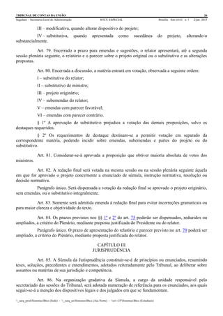TRIBUNAL DE CONTAS DA UNIÃO 26
Segedam – Secretaria-Geral de Administração BTCU ESPECIAL Brasília Ano xlviii n. 1 2/jan. 2015
_sarq_prodSistemasBtcu (Sede) - _sarq_anSistemasBtcu (Asa Norte) - srv-UFSistemasBtcu (Estaduais)
III – modificativa, quando alterar dispositivo do projeto;
IV – substitutiva, quando apresentada como sucedânea do projeto, alterando-o
substancialmente.
Art. 79. Encerrado o prazo para emendas e sugestões, o relator apresentará, até a segunda
sessão plenária seguinte, o relatório e o parecer sobre o projeto original ou o substitutivo e as alterações
propostas.
Art. 80. Encerrada a discussão, a matéria entrará em votação, observada a seguinte ordem:
I – substitutivo do relator;
II – substitutivo de ministro;
III – projeto originário;
IV – subemendas do relator;
V – emendas com parecer favorável;
VI – emendas com parecer contrário.
§ 1º A aprovação de substitutivo prejudica a votação das demais proposições, salvo os
destaques requeridos.
§ 2º Os requerimentos de destaque destinam-se a permitir votação em separado da
correspondente matéria, podendo incidir sobre emendas, subemendas e partes do projeto ou do
substitutivo.
Art. 81. Considerar-se-á aprovada a proposição que obtiver maioria absoluta de votos dos
ministros.
Art. 82. A redação final será votada na mesma sessão ou na sessão plenária seguinte àquela
em que for aprovado o projeto concernente a enunciado de súmula, instrução normativa, resolução ou
decisão normativa.
Parágrafo único. Será dispensada a votação da redação final se aprovado o projeto originário,
sem emendas, ou o substitutivo integralmente.
Art. 83. Somente será admitida emenda à redação final para evitar incorreções gramaticais ou
para maior clareza e objetividade do texto.
Art. 84. Os prazos previstos nos §§ 1º e 2º do art. 75 poderão ser dispensados, reduzidos ou
ampliados, a critério do Plenário, mediante proposta justificada do Presidente ou do relator.
Parágrafo único. O prazo de apresentação do relatório e parecer previsto no art. 79 poderá ser
ampliado, a critério do Plenário, mediante proposta justificada do relator.
CAPÍTULO III
JURISPRUDÊNCIA
Art. 85. A Súmula da Jurisprudência constituir-se-á de princípios ou enunciados, resumindo
teses, soluções, precedentes e entendimentos, adotados reiteradamente pelo Tribunal, ao deliberar sobre
assuntos ou matérias de sua jurisdição e competência.
Art. 86. Na organização gradativa da Súmula, a cargo da unidade responsável pelo
secretariado das sessões do Tribunal, será adotada numeração de referência para os enunciados, aos quais
seguir-se-á a menção dos dispositivos legais e dos julgados em que se fundamentam.
 