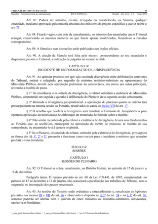 TRIBUNAL DE CONTAS DA UNIÃO 27
Segedam – Secretaria-Geral de Administração BTCU ESPECIAL Brasília Ano xlviii n. 1 2/jan. 2015
_sarq_prodSistemasBtcu (Sede) - _sarq_anSistemasBtcu (Asa Norte) - srv-UFSistemasBtcu (Estaduais)
Art. 87. Poderá ser incluído, revisto, revogado ou restabelecido, na Súmula, qualquer
enunciado, mediante aprovação pela maioria absoluta dos ministros do projeto específico a que se refere o
art. 73.
Art. 88. Ficarão vagos, com nota de cancelamento, os números dos enunciados que o Tribunal
revogar, conservando os mesmos números os que forem apenas modificados, fazendo-se a ressalva
correspondente.
Art. 89. A Súmula e suas alterações serão publicadas nos órgãos oficiais.
Art. 90. A citação da Súmula será feita pelo número correspondente ao seu enunciado e
dispensará, perante o Tribunal, a indicação de julgados no mesmo sentido.
CAPÍTULO IV
INCIDENTE DE UNIFORMIZAÇÃO DE JURISPRUDÊNCIA
Art. 91. Ao apreciar processo em que seja suscitada divergência entre deliberações anteriores
do Tribunal, poderá o colegiado, por sugestão de ministro, ministro-substituto ou representante do
Ministério Público, decidir pela apreciação preliminar da controvérsia, em anexo aos autos principais,
retirando a matéria de pauta.
§ 1º Se reconhecer a existência da divergência, o relator solicitará a audiência do Ministério
Público, submetendo em seguida a questão à deliberação do Plenário até a segunda sessão subsequente.
§ 2º Dirimida a divergência jurisprudencial, a apreciação do processo quanto ao mérito terá
prosseguimento na mesma sessão do Plenário, ressalvados os casos do inciso VII do art. 17.
§ 3º O acórdão que resolver a divergência será remetido à Comissão de Jurisprudência para
oportuna apreciação da necessidade de elaboração de enunciado de Súmula sobre a matéria.
§ 4º Não sendo reconhecida pelo relator a existência de divergência, levará seus fundamentos
ao Plenário que, ao acolhê-los, prosseguirá na apreciação do mérito do processo, se matéria de sua
competência, ou encaminhá-lo-á à câmara originária.
§ 5º Se o Plenário, dissentindo do relator, entender pela existência de divergência, prosseguirá
na forma dos §§ 1º, 2º e 3º, passando a funcionar como revisor para o incidente o ministro que primeiro
proferir o voto dissidente.
TÍTULO IV
SESSÕES
CAPÍTULO I
SESSÕES DO PLENÁRIO
Art. 92. O Tribunal se reúne, anualmente, no Distrito Federal, no período de 17 de janeiro a
16 de dezembro.
Parágrafo único. O recesso previsto no art. 68 da Lei nº 8.443, de 1992, compreendido no
período de 17 de dezembro a 16 de janeiro, não ocasionará a paralisação dos trabalhos do Tribunal, nem a
suspensão ou interrupção dos prazos processuais.
Art. 93. As sessões do Plenário serão ordinárias e extraordinárias e, ressalvadas as hipóteses
previstas nos incisos III e VII do art. 96 e observado o disposto no § 3º do art. 24 e no § 1º do art. 36,
somente poderão ser abertas com o quórum de cinco ministros ou ministros-substitutos convocados,
exclusive o Presidente.
 