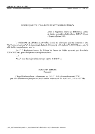 TRIBUNAL DE CONTAS DA UNIÃO 1
Segedam – Secretaria-Geral de Administração BTCU ESPECIAL Brasília Ano xlviii n. 1 2/jan. 2015
_sarq_prodSistemasBtcu (Sede) - _sarq_anSistemasBtcu (Asa Norte) - srv-UFSistemasBtcu (Estaduais)
RESOLUÇÃO-TCU Nº 246, DE 30 DE NOVEMBRO DE 2011 (*)
Altera o Regimento Interno do Tribunal de Contas
da União, aprovado pela Resolução TCU nº 155, de
4 de dezembro de 2002.
O TRIBUNAL DE CONTAS DA UNIÃO, no uso das atribuições que lhe conferem os arts.
73 e 96, inciso I, alínea “a”, da Constituição Federal; 1º, inciso X, e 99, da Lei nº 8.443/1992; e os arts. 72
a 84, do Regimento Interno, resolve:
Art. 1º O Regimento Interno do Tribunal de Contas da União, aprovado pela Resolução
TCU nº 155/2002, passa a vigorar com a seguinte redação:
(...)
Art. 2º. Esta Resolução entra em vigor a partir de 1º/1/2012.
BENJAMIN ZYMLER
Presidente
(* Republicada conforme o disposto no art. 295, §2º, do Regimento Interno do TCU,
por força de Comunicação aprovada pelo Plenário, na sessão do dia 03/12/2014, Ata nº 48/2014)
 