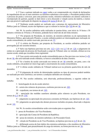TRIBUNAL DE CONTAS DA UNIÃO 28
Segedam – Secretaria-Geral de Administração BTCU ESPECIAL Brasília Ano xlviii n. 1 2/jan. 2015
_sarq_prodSistemasBtcu (Sede) - _sarq_anSistemasBtcu (Asa Norte) - srv-UFSistemasBtcu (Estaduais)
§ 1º Caso o quórum indicado no caput venha a ser comprometido em virtude de declarações
de impedimento de um ou mais ministros ou ministros-substitutos convocados, o Presidente poderá retirar
o processo de pauta e convocar, para uma próxima sessão, ministros-substitutos em número suficiente à
recomposição do quórum, quando se dará início a nova discussão e votação acerca da matéria, a menos
que seja possível a aplicação do disposto na alínea b do inciso II do art. 55.
§ 2º Nenhuma sessão poderá ser realizada sem a presença do representante do Ministério
Público junto ao Tribunal, exceto nas hipóteses a que se referem os incisos III e VII do art. 96.
Art. 94. As sessões ordinárias serão realizadas às quartas-feiras, com início às 14 horas e 30
minutos e término às 18 horas e 30 minutos, podendo haver intervalo de até trinta minutos.
§ 1º Por proposta do Presidente, de ministro, de ministro-substituto ou do representante do
Ministério Público, aprovada pelo Plenário, a sessão ordinária poderá ser interrompida para realização de
sessão extraordinária, de caráter reservado, prevista no art. 97.
§ 2º A critério do Plenário, por proposta do Presidente, as sessões ordinárias poderão ser
prorrogadas por até sessenta minutos.
§ 3º Salvo nas hipóteses previstas nos arts. 112 e 119 e no § 1º do art. 124, o julgamento de
contas ou a apreciação de processo de fiscalização a cargo do Tribunal, uma vez iniciado, ultimar-se-á na
mesma sessão, ainda que excedida a hora regimental.
§ 4º Caso ocorra convocação de sessão extraordinária para os fins previstos nos incisos I a IV
do art. 96, não será realizada sessão ordinária, se houver coincidência de data e horário.
§ 5º Se o horário da sessão convocada nos termos do art. 98 coincidir, em parte, com o da
sessão ordinária, esta poderá ter início logo após o encerramento da sessão extraordinária.
§ 6º A última sessão ordinária do Tribunal realizar-se-á na primeira quarta-feira do mês de
dezembro.
§ 7º O julgamento de mérito de determinadas matérias ou tipos de processo poderá também
ser realizado por meio eletrônico, nos termos e condições definidos em resolução.
Art. 95. Nas sessões ordinárias, será observada, preferencialmente, a seguinte ordem de
trabalho:
I – homologação da ata da sessão anterior;
II – sorteio dos relatores de processos, conforme previsto no art. 102;
III – expediente, nos termos do art. 103;
IV – apreciação das medidas cautelares adotadas pelos relatores ou pelo Presidente, nos
termos do § 1º do art. 276;
V – julgamento ou apreciação dos processos constantes de Relação, nas hipóteses do art. 143;
VI - julgamento ou apreciação dos demais processos incluídos em pauta, observado o disposto
no art. 141.
Art. 96. As sessões extraordinárias serão convocadas para os seguintes fins:
I – posse do Presidente e do Vice-Presidente;
II – apreciação das Contas do Presidente da República;
III – posse de ministro, de ministro-substituto e do Procurador-Geral;
IV – eleição do Presidente ou do Vice-Presidente, na hipótese prevista no § 4º do art. 24;
V – deliberação acerca da lista tríplice dos ministros-substitutos e dos membros do Ministério
Público junto ao Tribunal, para preenchimento de cargo de ministro, na forma prevista no art. 36;
 