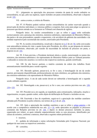 TRIBUNAL DE CONTAS DA UNIÃO 29
Segedam – Secretaria-Geral de Administração BTCU ESPECIAL Brasília Ano xlviii n. 1 2/jan. 2015
_sarq_prodSistemasBtcu (Sede) - _sarq_anSistemasBtcu (Asa Norte) - srv-UFSistemasBtcu (Estaduais)
VI – julgamento ou apreciação dos processos restantes da pauta de sessão ordinária ou
extraordinária, ou que, pela sua urgência, sejam incluídos em pauta extraordinária, observado o disposto
no art. 141;
VII – outros eventos, a critério do Plenário.
Art. 97. O Plenário poderá realizar sessões extraordinárias de caráter reservado quando a
preservação de direitos individuais e o interesse público o exigirem, bem como para julgar ou apreciar os
processos que derem entrada ou se formarem no Tribunal com chancela de sigiloso.
Parágrafo único. As sessões extraordinárias a que se refere o caput serão realizadas
exclusivamente com a presença dos ministros, ministros-substitutos, representante do Ministério Público,
das partes e de seus procuradores, quando a requererem, e de servidores do gabinete das autoridades e da
unidade responsável pelo secretariado das sessões, autorizados pelo Presidente.
Art. 98. As sessões extraordinárias, ressalvado o disposto no § 1º do art. 94, serão convocadas
com antecedência mínima de vinte e quatro horas pelo Presidente, de ofício, ou por proposta de ministro
ou ministro-substituto, observado, por ocasião da necessidade de inclusão de processo em pauta, o
disposto no art. 141.
Art. 99. À hora prevista, o Presidente declarará aberta a sessão, mencionando os nomes dos
ministros, dos ministros-substitutos e do representante do Ministério Público junto ao Tribunal presentes
e indicando os nomes dos ausentes e os motivos das respectivas ausências, quando cientificado.
Art. 100. Se não houver quórum, a matéria constante da ordem dos trabalhos ficará
automaticamente transferida para a sessão seguinte.
Art. 101. Havendo quórum, passar-se-á, se for o caso, à homologação da ata da sessão
anterior, previamente disponibilizada, preferencialmente em meio eletrônico, aos gabinetes dos ministros,
dos ministros-substitutos e do representante do Ministério Público.
Parágrafo único. A ata de cada sessão deverá ser submetida a homologação até a segunda
sessão ordinária seguinte.
Art. 102. Homologada a ata, passar-se-á, se for o caso, aos sorteios previstos nos arts. 150,
154 e 155.
Art. 103. Proceder-se-á, em seguida, ao expediente, para comunicações, indicações, moções e
requerimentos, os quais, quando couber, serão objeto de deliberação do Plenário e incluídos em ata.
Art. 104. Encerrada a fase do expediente, seguir-se-á a apreciação das medidas cautelares
adotadas pelo Presidente ou pelos relatores, nos termos do § 1º do art. 276.
Art. 105. Após a apreciação das medidas cautelares a que se refere o artigo anterior, e de
acordo com a competência estabelecida nos arts. 15 e 16, serão apreciados ou julgados os processos
constantes das Relações previstas no art. 143, e depois os demais processos incluídos na pauta,
organizados por relator, os quais relatarão sequencialmente todos os seus processos, identificados por
classes de assuntos, conforme a natureza, observada a seguinte ordem preferencial:
I – recursos;
II – pedidos de informação e outras solicitações formuladas pelo Congresso Nacional, por
qualquer de suas casas ou respectivas comissões;
III – consultas;
 
