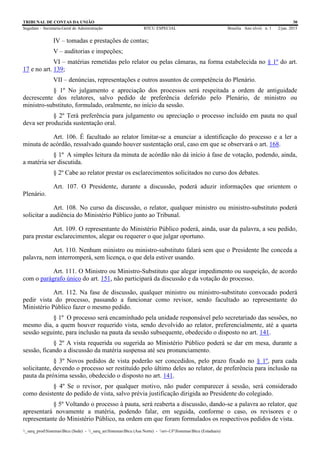 TRIBUNAL DE CONTAS DA UNIÃO 30
Segedam – Secretaria-Geral de Administração BTCU ESPECIAL Brasília Ano xlviii n. 1 2/jan. 2015
_sarq_prodSistemasBtcu (Sede) - _sarq_anSistemasBtcu (Asa Norte) - srv-UFSistemasBtcu (Estaduais)
IV – tomadas e prestações de contas;
V – auditorias e inspeções;
VI – matérias remetidas pelo relator ou pelas câmaras, na forma estabelecida no § 1º do art.
17 e no art. 139;
VII – denúncias, representações e outros assuntos de competência do Plenário.
§ 1º No julgamento e apreciação dos processos será respeitada a ordem de antiguidade
decrescente dos relatores, salvo pedido de preferência deferido pelo Plenário, de ministro ou
ministro-substituto, formulado, oralmente, no início da sessão.
§ 2º Terá preferência para julgamento ou apreciação o processo incluído em pauta no qual
deva ser produzida sustentação oral.
Art. 106. É facultado ao relator limitar-se a enunciar a identificação do processo e a ler a
minuta de acórdão, ressalvado quando houver sustentação oral, caso em que se observará o art. 168.
§ 1º A simples leitura da minuta de acórdão não dá início à fase de votação, podendo, ainda,
a matéria ser discutida.
§ 2º Cabe ao relator prestar os esclarecimentos solicitados no curso dos debates.
Art. 107. O Presidente, durante a discussão, poderá aduzir informações que orientem o
Plenário.
Art. 108. No curso da discussão, o relator, qualquer ministro ou ministro-substituto poderá
solicitar a audiência do Ministério Público junto ao Tribunal.
Art. 109. O representante do Ministério Público poderá, ainda, usar da palavra, a seu pedido,
para prestar esclarecimentos, alegar ou requerer o que julgar oportuno.
Art. 110. Nenhum ministro ou ministro-substituto falará sem que o Presidente lhe conceda a
palavra, nem interromperá, sem licença, o que dela estiver usando.
Art. 111. O Ministro ou Ministro-Substituto que alegar impedimento ou suspeição, de acordo
com o parágrafo único do art. 151, não participará da discussão e da votação do processo.
Art. 112. Na fase de discussão, qualquer ministro ou ministro-substituto convocado poderá
pedir vista do processo, passando a funcionar como revisor, sendo facultado ao representante do
Ministério Público fazer o mesmo pedido.
§ 1º O processo será encaminhado pela unidade responsável pelo secretariado das sessões, no
mesmo dia, a quem houver requerido vista, sendo devolvido ao relator, preferencialmente, até a quarta
sessão seguinte, para inclusão na pauta da sessão subsequente, obedecido o disposto no art. 141.
§ 2º A vista requerida ou sugerida ao Ministério Público poderá se dar em mesa, durante a
sessão, ficando a discussão da matéria suspensa até seu pronunciamento.
§ 3º Novos pedidos de vista poderão ser concedidos, pelo prazo fixado no § 1º, para cada
solicitante, devendo o processo ser restituído pelo último deles ao relator, de preferência para inclusão na
pauta da próxima sessão, obedecido o disposto no art. 141.
§ 4º Se o revisor, por qualquer motivo, não puder comparecer à sessão, será considerado
como desistente do pedido de vista, salvo prévia justificação dirigida ao Presidente do colegiado.
§ 5º Voltando o processo à pauta, será reaberta a discussão, dando-se a palavra ao relator, que
apresentará novamente a matéria, podendo falar, em seguida, conforme o caso, os revisores e o
representante do Ministério Público, na ordem em que foram formulados os respectivos pedidos de vista.
 