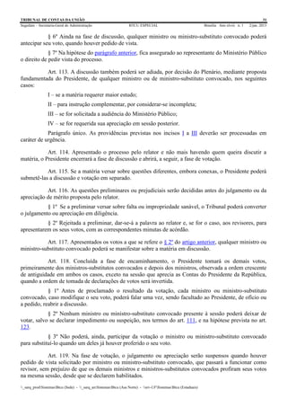 TRIBUNAL DE CONTAS DA UNIÃO 31
Segedam – Secretaria-Geral de Administração BTCU ESPECIAL Brasília Ano xlviii n. 1 2/jan. 2015
_sarq_prodSistemasBtcu (Sede) - _sarq_anSistemasBtcu (Asa Norte) - srv-UFSistemasBtcu (Estaduais)
§ 6º Ainda na fase de discussão, qualquer ministro ou ministro-substituto convocado poderá
antecipar seu voto, quando houver pedido de vista.
§ 7º Na hipótese do parágrafo anterior, fica assegurado ao representante do Ministério Público
o direito de pedir vista do processo.
Art. 113. A discussão também poderá ser adiada, por decisão do Plenário, mediante proposta
fundamentada do Presidente, de qualquer ministro ou de ministro-substituto convocado, nos seguintes
casos:
I – se a matéria requerer maior estudo;
II – para instrução complementar, por considerar-se incompleta;
III – se for solicitada a audiência do Ministério Público;
IV – se for requerida sua apreciação em sessão posterior.
Parágrafo único. As providências previstas nos incisos I a III deverão ser processadas em
caráter de urgência.
Art. 114. Apresentado o processo pelo relator e não mais havendo quem queira discutir a
matéria, o Presidente encerrará a fase de discussão e abrirá, a seguir, a fase de votação.
Art. 115. Se a matéria versar sobre questões diferentes, embora conexas, o Presidente poderá
submetê-las a discussão e votação em separado.
Art. 116. As questões preliminares ou prejudiciais serão decididas antes do julgamento ou da
apreciação de mérito proposta pelo relator.
§ 1º Se a preliminar versar sobre falta ou impropriedade sanável, o Tribunal poderá converter
o julgamento ou apreciação em diligência.
§ 2º Rejeitada a preliminar, dar-se-á a palavra ao relator e, se for o caso, aos revisores, para
apresentarem os seus votos, com as correspondentes minutas de acórdão.
Art. 117. Apresentados os votos a que se refere o § 2º do artigo anterior, qualquer ministro ou
ministro-substituto convocado poderá se manifestar sobre a matéria em discussão.
Art. 118. Concluída a fase de encaminhamento, o Presidente tomará os demais votos,
primeiramente dos ministros-substitutos convocados e depois dos ministros, observada a ordem crescente
de antiguidade em ambos os casos, exceto na sessão que aprecia as Contas do Presidente da República,
quando a ordem de tomada de declarações de votos será invertida.
§ 1º Antes de proclamado o resultado da votação, cada ministro ou ministro-substituto
convocado, caso modifique o seu voto, poderá falar uma vez, sendo facultado ao Presidente, de ofício ou
a pedido, reabrir a discussão.
§ 2º Nenhum ministro ou ministro-substituto convocado presente à sessão poderá deixar de
votar, salvo se declarar impedimento ou suspeição, nos termos do art. 111, e na hipótese prevista no art.
123.
§ 3º Não poderá, ainda, participar da votação o ministro ou ministro-substituto convocado
para substituí-lo quando um deles já houver proferido o seu voto.
Art. 119. Na fase de votação, o julgamento ou apreciação serão suspensos quando houver
pedido de vista solicitado por ministro ou ministro-substituto convocado, que passará a funcionar como
revisor, sem prejuízo de que os demais ministros e ministros-substitutos convocados profiram seus votos
na mesma sessão, desde que se declarem habilitados.
 