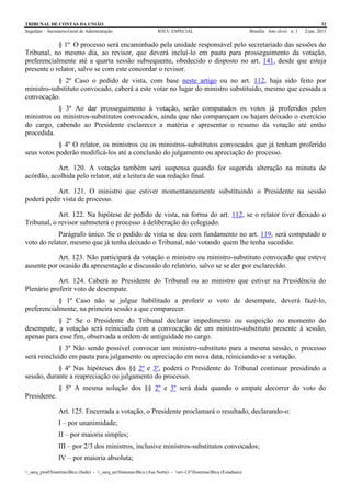TRIBUNAL DE CONTAS DA UNIÃO 32
Segedam – Secretaria-Geral de Administração BTCU ESPECIAL Brasília Ano xlviii n. 1 2/jan. 2015
_sarq_prodSistemasBtcu (Sede) - _sarq_anSistemasBtcu (Asa Norte) - srv-UFSistemasBtcu (Estaduais)
§ 1º O processo será encaminhado pela unidade responsável pelo secretariado das sessões do
Tribunal, no mesmo dia, ao revisor, que deverá incluí-lo em pauta para prosseguimento da votação,
preferencialmente até a quarta sessão subsequente, obedecido o disposto no art. 141, desde que esteja
presente o relator, salvo se com este concordar o revisor.
§ 2º Caso o pedido de vista, com base neste artigo ou no art. 112, haja sido feito por
ministro-substituto convocado, caberá a este votar no lugar do ministro substituído, mesmo que cessada a
convocação.
§ 3º Ao dar prosseguimento à votação, serão computados os votos já proferidos pelos
ministros ou ministros-substitutos convocados, ainda que não compareçam ou hajam deixado o exercício
do cargo, cabendo ao Presidente esclarecer a matéria e apresentar o resumo da votação até então
procedida.
§ 4º O relator, os ministros ou os ministros-substitutos convocados que já tenham proferido
seus votos poderão modificá-los até a conclusão do julgamento ou apreciação do processo.
Art. 120. A votação também será suspensa quando for sugerida alteração na minuta de
acórdão, acolhida pelo relator, até a leitura de sua redação final.
Art. 121. O ministro que estiver momentaneamente substituindo o Presidente na sessão
poderá pedir vista de processo.
Art. 122. Na hipótese de pedido de vista, na forma do art. 112, se o relator tiver deixado o
Tribunal, o revisor submeterá o processo à deliberação do colegiado.
Parágrafo único. Se o pedido de vista se deu com fundamento no art. 119, será computado o
voto do relator, mesmo que já tenha deixado o Tribunal, não votando quem lhe tenha sucedido.
Art. 123. Não participará da votação o ministro ou ministro-substituto convocado que esteve
ausente por ocasião da apresentação e discussão do relatório, salvo se se der por esclarecido.
Art. 124. Caberá ao Presidente do Tribunal ou ao ministro que estiver na Presidência do
Plenário proferir voto de desempate.
§ 1º Caso não se julgue habilitado a proferir o voto de desempate, deverá fazê-lo,
preferencialmente, na primeira sessão a que comparecer.
§ 2º Se o Presidente do Tribunal declarar impedimento ou suspeição no momento do
desempate, a votação será reiniciada com a convocação de um ministro-substituto presente à sessão,
apenas para esse fim, observada a ordem de antiguidade no cargo.
§ 3º Não sendo possível convocar um ministro-substituto para a mesma sessão, o processo
será reincluído em pauta para julgamento ou apreciação em nova data, reiniciando-se a votação.
§ 4º Nas hipóteses dos §§ 2º e 3º, poderá o Presidente do Tribunal continuar presidindo a
sessão, durante a reapreciação ou julgamento do processo.
§ 5º A mesma solução dos §§ 2º e 3º será dada quando o empate decorrer do voto do
Presidente.
Art. 125. Encerrada a votação, o Presidente proclamará o resultado, declarando-o:
I – por unanimidade;
II – por maioria simples;
III – por 2/3 dos ministros, inclusive ministros-substitutos convocados;
IV – por maioria absoluta;
 