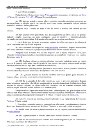 TRIBUNAL DE CONTAS DA UNIÃO 33
Segedam – Secretaria-Geral de Administração BTCU ESPECIAL Brasília Ano xlviii n. 1 2/jan. 2015
_sarq_prodSistemasBtcu (Sede) - _sarq_anSistemasBtcu (Asa Norte) - srv-UFSistemasBtcu (Estaduais)
V - por voto de desempate.
Parágrafo único. O disposto no inciso IV do caput aplica-se aos casos previstos no art. 49, no
§ 6º do art. 50 e nos arts. 72, 81, 87 e 270 deste Regimento Interno.
Art. 126. Vencido no todo o voto do relator, o ministro ou ministro-substituto convocado que
houver proferido em primeiro lugar o voto vencedor atuará como redator, cabendo-lhe redigir e assinar o
acórdão e a respectiva declaração de voto.
Parágrafo único. Vencido em parte o voto do relator, o acórdão será também por este
assinado.
Art. 127. Quando forem apresentadas mais de duas propostas de mérito, dar-se-á a apuração
mediante votações sucessivas, das quais participarão todos os ministros e ministros-substitutos
convocados que participaram da fase de discussão, observando-se o seguinte procedimento:
I – será, desde logo, declarada vencedora a proposta de mérito que superar, em número de
votos, a soma dos votos das demais propostas;
II – não ocorrendo a hipótese prevista no inciso anterior, elimina-se a proposta menos votada
entre elas e submetem-se à votação as propostas que obtiverem os maiores números de votos.
Parágrafo único. Havendo duas ou mais propostas com o mesmo número de votos, serão
colocadas inicialmente em votação as duas propostas que mais se assemelhem, observando-se, a seguir, o
disposto no inciso II.
Art. 128. Qualquer ministro ou ministro-substituto convocado poderá apresentar por escrito,
no prazo de quarenta e oito horas, a sua declaração de voto, que será anexada ao processo, desde que faça
comunicação nesse sentido, logo após a proclamação do resultado.
Parágrafo único. Será obrigatória a apresentação de declaração de voto quando o ministro ou
ministro-substituto convocado proferir voto divergente ou votar com ressalva.
Art. 129. Qualquer ministro ou ministro-substituto convocado poderá pedir reexame de
processo julgado na mesma sessão e com o mesmo quórum.
Art. 130. Se o adiantado da hora não permitir que todos os processos constantes da pauta
sejam julgados ou apreciados, o Presidente, antes de encerrar a sessão, determinará, de ofício ou mediante
proposta de qualquer ministro ou ministro-substituto convocado, que os processos restantes, cujos
relatores estejam presentes, tenham preferência na sessão seguinte.
Parágrafo único. Os processos transferidos para a sessão seguinte, que, por qualquer motivo,
nela deixarem de ser relatados, serão automaticamente excluídos de pauta e somente serão apreciados ou
julgados quando reincluídos por expressa iniciativa do relator, obedecido o disposto no art. 141.
Art. 131. Por proposta de ministro, ministro-substituto ou de representante do Ministério
Público, o Tribunal poderá:
I – determinar a supressão, nas peças processuais, de palavras ou expressões desrespeitosas ou
descorteses, incompatíveis com o tratamento devido ao Tribunal e às autoridades públicas em geral;
II – mandar retirar dos autos as peças consideradas, em seu conjunto, nas condições definidas
no inciso anterior.
Art. 132. Esgotada a ordem de trabalho, o Presidente declarará encerrada a sessão.
Art. 133. As atas das sessões serão lavradas pela unidade responsável por seu secretariado e
delas ou de seus anexos deverão constar:
 