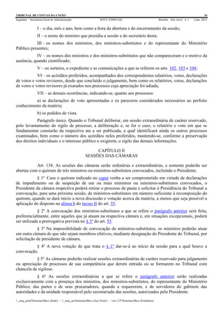 TRIBUNAL DE CONTAS DA UNIÃO 34
Segedam – Secretaria-Geral de Administração BTCU ESPECIAL Brasília Ano xlviii n. 1 2/jan. 2015
_sarq_prodSistemasBtcu (Sede) - _sarq_anSistemasBtcu (Asa Norte) - srv-UFSistemasBtcu (Estaduais)
I – o dia, mês e ano, bem como a hora da abertura e do encerramento da sessão;
II – o nome do ministro que presidiu a sessão e do secretário desta;
III – os nomes dos ministros, dos ministros-substitutos e do representante do Ministério
Público presentes;
IV – os nomes dos ministros e dos ministros-substitutos que não compareceram e o motivo da
ausência, quando cientificado;
V – os sorteios, o expediente e as comunicações a que se referem os arts. 102, 103 e 104;
VI – os acórdãos proferidos, acompanhados dos correspondentes relatórios, votos, declarações
de votos e votos revisores, desde que concluído o julgamento, bem como os relatórios, votos, declarações
de votos e votos revisores já exarados nos processos cuja apreciação foi adiada;
VII – as demais ocorrências, indicando-se, quanto aos processos:
a) as declarações de voto apresentadas e os pareceres considerados necessários ao perfeito
conhecimento da matéria;
b) os pedidos de vista.
Parágrafo único. Quando o Tribunal deliberar, em sessão extraordinária de caráter reservado,
pelo levantamento do sigilo de processo, a deliberação e, se for o caso, o relatório e voto em que se
fundamentar constarão da respectiva ata a ser publicada, a qual identificará ainda os outros processos
examinados, bem como o número dos acórdãos neles proferidos, mantendo-se, conforme a preservação
dos direitos individuais e o interesse público o exigirem, o sigilo das demais informações.
CAPÍTULO II
SESSÕES DAS CÂMARAS
Art. 134. As sessões das câmaras serão ordinárias e extraordinárias, e somente poderão ser
abertas com o quórum de três ministros ou ministros-substitutos convocados, incluindo o Presidente.
§ 1º Caso o quórum indicado no caput venha a ser comprometido em virtude de declarações
de impedimento ou de suspeição de um ou mais ministros ou ministros-substitutos convocados, o
Presidente da câmara respectiva poderá retirar o processo de pauta e solicitar à Presidência do Tribunal a
convocação, para uma próxima sessão, de ministros-substitutos em número suficiente à recomposição do
quórum, quando se dará início a nova discussão e votação acerca da matéria, a menos que seja possível a
aplicação do disposto na alínea b do inciso II do art. 55.
§ 2º A convocação dos ministros-substitutos a que se refere o parágrafo anterior será feita,
preferencialmente, entre aqueles que já atuam na respectiva câmara e, em situações excepcionais, poderá
ser utilizada a prerrogativa prevista no § 3º do art. 55.
§ 3º Na impossibilidade de convocação de ministros-substitutos, os ministros poderão atuar
em outra câmara de que não sejam membros efetivos, mediante designação do Presidente do Tribunal, por
solicitação de presidente de câmara.
§ 4º A nova votação de que trata o § 1º dar-se-á ao início da sessão para a qual houve a
convocação.
§ 5º As câmaras poderão realizar sessões extraordinárias de caráter reservado para julgamento
ou apreciação de processos de sua competência que derem entrada ou se formarem no Tribunal com
chancela de sigiloso.
§ 6º As sessões extraordinárias a que se refere o parágrafo anterior serão realizadas
exclusivamente com a presença dos ministros, dos ministros-substitutos, do representante do Ministério
Público, das partes e de seus procuradores, quando a requererem, e de servidores do gabinete das
autoridades e da unidade responsável pelo secretariado das sessões, autorizados pelo Presidente.
 