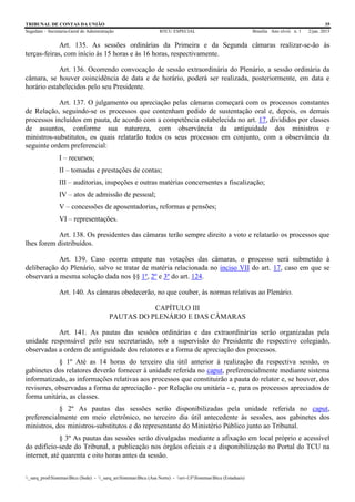 TRIBUNAL DE CONTAS DA UNIÃO 35
Segedam – Secretaria-Geral de Administração BTCU ESPECIAL Brasília Ano xlviii n. 1 2/jan. 2015
_sarq_prodSistemasBtcu (Sede) - _sarq_anSistemasBtcu (Asa Norte) - srv-UFSistemasBtcu (Estaduais)
Art. 135. As sessões ordinárias da Primeira e da Segunda câmaras realizar-se-ão às
terças-feiras, com início às 15 horas e às 16 horas, respectivamente.
Art. 136. Ocorrendo convocação de sessão extraordinária do Plenário, a sessão ordinária da
câmara, se houver coincidência de data e de horário, poderá ser realizada, posteriormente, em data e
horário estabelecidos pelo seu Presidente.
Art. 137. O julgamento ou apreciação pelas câmaras começará com os processos constantes
de Relação, seguindo-se os processos que contenham pedido de sustentação oral e, depois, os demais
processos incluídos em pauta, de acordo com a competência estabelecida no art. 17, divididos por classes
de assuntos, conforme sua natureza, com observância da antiguidade dos ministros e
ministros-substitutos, os quais relatarão todos os seus processos em conjunto, com a observância da
seguinte ordem preferencial:
I – recursos;
II – tomadas e prestações de contas;
III – auditorias, inspeções e outras matérias concernentes a fiscalização;
IV – atos de admissão de pessoal;
V – concessões de aposentadorias, reformas e pensões;
VI – representações.
Art. 138. Os presidentes das câmaras terão sempre direito a voto e relatarão os processos que
lhes forem distribuídos.
Art. 139. Caso ocorra empate nas votações das câmaras, o processo será submetido à
deliberação do Plenário, salvo se tratar de matéria relacionada no inciso VII do art. 17, caso em que se
observará a mesma solução dada nos §§ 1º, 2º e 3º do art. 124.
Art. 140. As câmaras obedecerão, no que couber, às normas relativas ao Plenário.
CAPÍTULO III
PAUTAS DO PLENÁRIO E DAS CÂMARAS
Art. 141. As pautas das sessões ordinárias e das extraordinárias serão organizadas pela
unidade responsável pelo seu secretariado, sob a supervisão do Presidente do respectivo colegiado,
observadas a ordem de antiguidade dos relatores e a forma de apreciação dos processos.
§ 1º Até as 14 horas do terceiro dia útil anterior à realização da respectiva sessão, os
gabinetes dos relatores deverão fornecer à unidade referida no caput, preferencialmente mediante sistema
informatizado, as informações relativas aos processos que constituirão a pauta do relator e, se houver, dos
revisores, observadas a forma de apreciação - por Relação ou unitária - e, para os processos apreciados de
forma unitária, as classes.
§ 2º As pautas das sessões serão disponibilizadas pela unidade referida no caput,
preferencialmente em meio eletrônico, no terceiro dia útil antecedente às sessões, aos gabinetes dos
ministros, dos ministros-substitutos e do representante do Ministério Público junto ao Tribunal.
§ 3º As pautas das sessões serão divulgadas mediante a afixação em local próprio e acessível
do edifício-sede do Tribunal, a publicação nos órgãos oficiais e a disponibilização no Portal do TCU na
internet, até quarenta e oito horas antes da sessão.
 