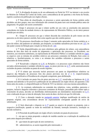 TRIBUNAL DE CONTAS DA UNIÃO 36
Segedam – Secretaria-Geral de Administração BTCU ESPECIAL Brasília Ano xlviii n. 1 2/jan. 2015
_sarq_prodSistemasBtcu (Sede) - _sarq_anSistemasBtcu (Asa Norte) - srv-UFSistemasBtcu (Estaduais)
§ 4º A divulgação da pauta ou de seu aditamento no Portal do TCU na internet e em excerto
do Boletim do Tribunal de Contas da União, com a antecedência de até quarenta e oito horas da Sessão,
suprirá a ausência de publicação nos órgãos oficiais.
§ 5º Para efeito de classificação, os processos a serem apreciados de forma unitária serão
divididos em dois grupos, mas essa informação não constará da pauta nem será tornada pública antes do
julgamento. Os grupos são assim constituídos:
I – Grupo I: processos em que o relator acolhe em seu voto as conclusões dos pareceres
coincidentes do titular da unidade técnica e do representante do Ministério Público, ou do único parecer
emitido por um deles;
II – Grupo II: processos em que o relator discorda das conclusões de pelo menos um dos
pareceres ou do único parecer emitido, bem como aqueles que não contêm parecer.
§ 6º Os processos classificados no Grupo I somente serão apreciados de forma unitária se, a
juízo do relator, não puderem ser adotadas, por despacho, as medidas saneadoras previstas no art. 157, ou
não puder constar de Relação para votação na forma do art. 143.
§ 7º Serão disponibilizados em meio eletrônico pelo gabinete do relator, com antecedência
mínima de dois dias úteis da sessão de julgamento e apreciação dos processos, ao Presidente, aos
ministros, aos ministros-substitutos, ao representante do Ministério Público e à unidade referida no caput,
os arquivos com as minutas de acórdãos relativos aos processos constantes de Relação, bem como os
relatórios e, facultativamente, os votos e as minutas dos acórdãos referentes a processos a serem
apreciados de forma unitária.
§ 8º Ressalvado o disposto no § 9º, as Relações e os processos cujos relatórios não forem
enviados eletronicamente à unidade referida no caput, no prazo previsto no § 7º, serão automaticamente
excluídos da pauta e incluídos na pauta da sessão seguinte.
§ 9º O relator que necessite incluir processos em pauta ou disponibilizar relatórios ou
arquivos das Relações de processos fora dos prazos previstos nos §§ 1º e 7º, respectivamente,
encaminhará justificativa à Presidência do colegiado competente, para deliberação.
§ 10 A inclusão em pauta fora do prazo previsto no § 1º, ressalvadas as hipóteses do § 14,
somente será deferida se for possível a publicação de seu aditamento em órgão oficial, até quarenta e oito
horas antes da sessão, e a disponibilização no Portal do TCU na internet, com essa mesma antecedência.
§ 11. As eventuais substituições no conteúdo dos relatórios, votos, acórdãos, pareceres e
projetos, inclusive daqueles referentes a processos constantes de Relação, procedidas pelo relator após o
vencimento do prazo, deverão ser distribuídas eletronicamente aos destinatários mencionados no § 7º,
com a indicação de que se trata de alteração, bem assim da data e da hora em que foi efetivada.
§ 12 Caso a alteração tratada no parágrafo anterior implique modificação de mérito da
proposta original, esta circunstância deverá ser expressamente consignada quando do envio da
substituição.
§ 13 Será observado o disposto no § 7º quanto ao arquivo de projeto ou proposta, com a
respectiva justificação, quando se tratar de enunciado de Súmula, instrução normativa, resolução ou
decisão normativa.
§ 14 Prescinde de publicação em órgão oficial a inclusão em pauta de processos:
I – em que se esteja propondo a adoção de medida cautelar ou a realização de audiência da
parte antes daquela providência;
II – que tratem da aprovação de atos normativos;
III – administrativos, se assim requerido pelo interessado; e
 