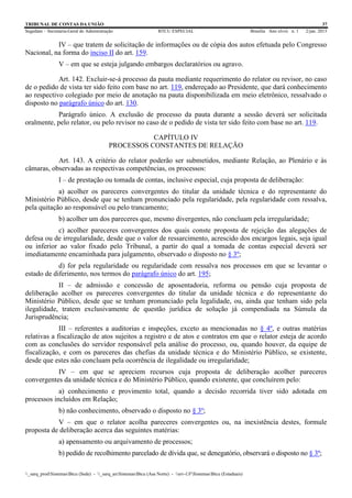 TRIBUNAL DE CONTAS DA UNIÃO 37
Segedam – Secretaria-Geral de Administração BTCU ESPECIAL Brasília Ano xlviii n. 1 2/jan. 2015
_sarq_prodSistemasBtcu (Sede) - _sarq_anSistemasBtcu (Asa Norte) - srv-UFSistemasBtcu (Estaduais)
IV – que tratem de solicitação de informações ou de cópia dos autos efetuada pelo Congresso
Nacional, na forma do inciso II do art. 159.
V – em que se esteja julgando embargos declaratórios ou agravo.
Art. 142. Excluir-se-á processo da pauta mediante requerimento do relator ou revisor, no caso
de o pedido de vista ter sido feito com base no art. 119, endereçado ao Presidente, que dará conhecimento
ao respectivo colegiado por meio de anotação na pauta disponibilizada em meio eletrônico, ressalvado o
disposto no parágrafo único do art. 130.
Parágrafo único. A exclusão de processo da pauta durante a sessão deverá ser solicitada
oralmente, pelo relator, ou pelo revisor no caso de o pedido de vista ter sido feito com base no art. 119.
CAPÍTULO IV
PROCESSOS CONSTANTES DE RELAÇÃO
Art. 143. A critério do relator poderão ser submetidos, mediante Relação, ao Plenário e às
câmaras, observadas as respectivas competências, os processos:
I – de prestação ou tomada de contas, inclusive especial, cuja proposta de deliberação:
a) acolher os pareceres convergentes do titular da unidade técnica e do representante do
Ministério Público, desde que se tenham pronunciado pela regularidade, pela regularidade com ressalva,
pela quitação ao responsável ou pelo trancamento;
b) acolher um dos pareceres que, mesmo divergentes, não concluam pela irregularidade;
c) acolher pareceres convergentes dos quais conste proposta de rejeição das alegações de
defesa ou de irregularidade, desde que o valor de ressarcimento, acrescido dos encargos legais, seja igual
ou inferior ao valor fixado pelo Tribunal, a partir do qual a tomada de contas especial deverá ser
imediatamente encaminhada para julgamento, observado o disposto no § 3º;
d) for pela regularidade ou regularidade com ressalva nos processos em que se levantar o
estado de diferimento, nos termos do parágrafo único do art. 195;
II – de admissão e concessão de aposentadoria, reforma ou pensão cuja proposta de
deliberação acolher os pareceres convergentes do titular da unidade técnica e do representante do
Ministério Público, desde que se tenham pronunciado pela legalidade, ou, ainda que tenham sido pela
ilegalidade, tratem exclusivamente de questão jurídica de solução já compendiada na Súmula da
Jurisprudência;
III – referentes a auditorias e inspeções, exceto as mencionadas no § 4º, e outras matérias
relativas a fiscalização de atos sujeitos a registro e de atos e contratos em que o relator esteja de acordo
com as conclusões do servidor responsável pela análise do processo, ou, quando houver, da equipe de
fiscalização, e com os pareceres das chefias da unidade técnica e do Ministério Público, se existente,
desde que estes não concluam pela ocorrência de ilegalidade ou irregularidade;
IV – em que se apreciem recursos cuja proposta de deliberação acolher pareceres
convergentes da unidade técnica e do Ministério Público, quando existente, que concluírem pelo:
a) conhecimento e provimento total, quando a decisão recorrida tiver sido adotada em
processos incluídos em Relação;
b) não conhecimento, observado o disposto no § 3º;
V – em que o relator acolha pareceres convergentes ou, na inexistência destes, formule
proposta de deliberação acerca das seguintes matérias:
a) apensamento ou arquivamento de processos;
b) pedido de recolhimento parcelado de dívida que, se denegatório, observará o disposto no § 3º;
 