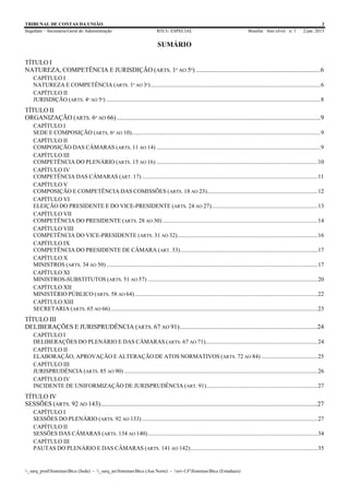 TRIBUNAL DE CONTAS DA UNIÃO 2
Segedam – Secretaria-Geral de Administração BTCU ESPECIAL Brasília Ano xlviii n. 1 2/jan. 2015
_sarq_prodSistemasBtcu (Sede) - _sarq_anSistemasBtcu (Asa Norte) - srv-UFSistemasBtcu (Estaduais)
SUMÁRIO
TÍTULO I
NATUREZA, COMPETÊNCIA E JURISDIÇÃO (ARTS. 1º AO 5º) .............................................................................6
CAPÍTULO I
NATUREZA E COMPETÊNCIA (ARTS. 1º AO 3º)...................................................................................................................6
CAPÍTULO II
JURISDIÇÃO (ARTS. 4º AO 5º) .................................................................................................................................................8
TÍTULO II
ORGANIZAÇÃO (ARTS. 6º AO 66)..............................................................................................................................9
CAPÍTULO I
SEDE E COMPOSIÇÃO (ARTS. 6º AO 10)................................................................................................................................9
CAPÍTULO II
COMPOSIÇÃO DAS CÂMARAS (ARTS. 11 AO 14) ...............................................................................................................9
CAPÍTULO III
COMPETÊNCIA DO PLENÁRIO (ARTS. 15 AO 16) .............................................................................................................10
CAPÍTULO IV
COMPETÊNCIA DAS CÂMARAS (ART. 17).......................................................................................................................11
CAPÍTULO V
COMPOSIÇÃO E COMPETÊNCIA DAS COMISSÕES (ARTS. 18 AO 23)...........................................................................12
CAPÍTULO VI
ELEIÇÃO DO PRESIDENTE E DO VICE-PRESIDENTE (ARTS. 24 AO 27)........................................................................13
CAPÍTULO VII
COMPETÊNCIA DO PRESIDENTE (ARTS. 28 AO 30) .........................................................................................................14
CAPÍTULO VIII
COMPETÊNCIA DO VICE-PRESIDENTE (ARTS. 31 AO 32)...............................................................................................16
CAPÍTULO IX
COMPETÊNCIA DO PRESIDENTE DE CÂMARA (ART. 33).............................................................................................17
CAPÍTULO X
MINISTROS (ARTS. 34 AO 50) ...............................................................................................................................................17
CAPÍTULO XI
MINISTROS-SUBSTITUTOS (ARTS. 51 AO 57) ...................................................................................................................20
CAPÍTULO XII
MINISTÉRIO PÚBLICO (ARTS. 58 AO 64)............................................................................................................................22
CAPÍTULO XIII
SECRETARIA (ARTS. 65 AO 66)............................................................................................................................................23
TÍTULO III
DELIBERAÇÕES E JURISPRUDÊNCIA (ARTS. 67 AO 91).....................................................................................24
CAPÍTULO I
DELIBERAÇÕES DO PLENÁRIO E DAS CÂMARAS (ARTS. 67 AO 71)............................................................................24
CAPÍTULO II
ELABORAÇÃO, APROVAÇÃO E ALTERAÇÃO DE ATOS NORMATIVOS (ARTS. 72 AO 84) ......................................25
CAPÍTULO III
JURISPRUDÊNCIA (ARTS. 85 AO 90) ...................................................................................................................................26
CAPÍTULO IV
INCIDENTE DE UNIFORMIZAÇÃO DE JURISPRUDÊNCIA (ART. 91)...........................................................................27
TÍTULO IV
SESSÕES (ARTS. 92 AO 143)......................................................................................................................................27
CAPÍTULO I
SESSÕES DO PLENÁRIO (ARTS. 92 AO 133).......................................................................................................................27
CAPÍTULO II
SESSÕES DAS CÂMARAS (ARTS. 134 AO 140)...................................................................................................................34
CAPÍTULO III
PAUTAS DO PLENÁRIO E DAS CÂMARAS (ARTS. 141 AO 142)......................................................................................35
 