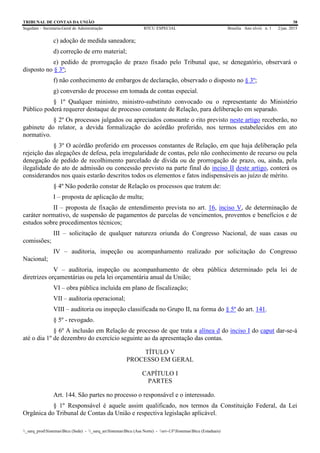 TRIBUNAL DE CONTAS DA UNIÃO 38
Segedam – Secretaria-Geral de Administração BTCU ESPECIAL Brasília Ano xlviii n. 1 2/jan. 2015
_sarq_prodSistemasBtcu (Sede) - _sarq_anSistemasBtcu (Asa Norte) - srv-UFSistemasBtcu (Estaduais)
c) adoção de medida saneadora;
d) correção de erro material;
e) pedido de prorrogação de prazo fixado pelo Tribunal que, se denegatório, observará o
disposto no § 3º;
f) não conhecimento de embargos de declaração, observado o disposto no § 3º;
g) conversão de processo em tomada de contas especial.
§ 1º Qualquer ministro, ministro-substituto convocado ou o representante do Ministério
Público poderá requerer destaque de processo constante de Relação, para deliberação em separado.
§ 2º Os processos julgados ou apreciados consoante o rito previsto neste artigo receberão, no
gabinete do relator, a devida formalização do acórdão proferido, nos termos estabelecidos em ato
normativo.
§ 3º O acórdão proferido em processos constantes de Relação, em que haja deliberação pela
rejeição das alegações de defesa, pela irregularidade de contas, pelo não conhecimento de recurso ou pela
denegação de pedido de recolhimento parcelado de dívida ou de prorrogação de prazo, ou, ainda, pela
ilegalidade do ato de admissão ou concessão previsto na parte final do inciso II deste artigo, conterá os
considerandos nos quais estarão descritos todos os elementos e fatos indispensáveis ao juízo de mérito.
§ 4º Não poderão constar de Relação os processos que tratem de:
I – proposta de aplicação de multa;
II – proposta de fixação de entendimento prevista no art. 16, inciso V, de determinação de
caráter normativo, de suspensão de pagamentos de parcelas de vencimentos, proventos e benefícios e de
estudos sobre procedimentos técnicos;
III – solicitação de qualquer natureza oriunda do Congresso Nacional, de suas casas ou
comissões;
IV – auditoria, inspeção ou acompanhamento realizado por solicitação do Congresso
Nacional;
V – auditoria, inspeção ou acompanhamento de obra pública determinado pela lei de
diretrizes orçamentárias ou pela lei orçamentária anual da União;
VI – obra pública incluída em plano de fiscalização;
VII – auditoria operacional;
VIII – auditoria ou inspeção classificada no Grupo II, na forma do § 5º do art. 141.
§ 5º - revogado.
§ 6º A inclusão em Relação de processo de que trata a alínea d do inciso I do caput dar-se-á
até o dia 1º de dezembro do exercício seguinte ao da apresentação das contas.
TÍTULO V
PROCESSO EM GERAL
CAPÍTULO I
PARTES
Art. 144. São partes no processo o responsável e o interessado.
§ 1º Responsável é aquele assim qualificado, nos termos da Constituição Federal, da Lei
Orgânica do Tribunal de Contas da União e respectiva legislação aplicável.
 
