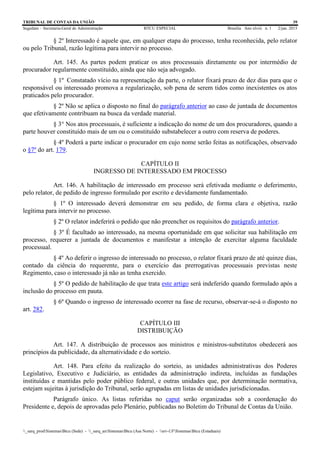 TRIBUNAL DE CONTAS DA UNIÃO 39
Segedam – Secretaria-Geral de Administração BTCU ESPECIAL Brasília Ano xlviii n. 1 2/jan. 2015
_sarq_prodSistemasBtcu (Sede) - _sarq_anSistemasBtcu (Asa Norte) - srv-UFSistemasBtcu (Estaduais)
§ 2º Interessado é aquele que, em qualquer etapa do processo, tenha reconhecida, pelo relator
ou pelo Tribunal, razão legítima para intervir no processo.
Art. 145. As partes podem praticar os atos processuais diretamente ou por intermédio de
procurador regularmente constituído, ainda que não seja advogado.
§ 1º Constatado vício na representação da parte, o relator fixará prazo de dez dias para que o
responsável ou interessado promova a regularização, sob pena de serem tidos como inexistentes os atos
praticados pelo procurador.
§ 2º Não se aplica o disposto no final do parágrafo anterior ao caso de juntada de documentos
que efetivamente contribuam na busca da verdade material.
§ 3° Nos atos processuais, é suficiente a indicação do nome de um dos procuradores, quando a
parte houver constituído mais de um ou o constituído substabelecer a outro com reserva de poderes.
§ 4º Poderá a parte indicar o procurador em cujo nome serão feitas as notificações, observado
o §7º do art. 179.
CAPÍTULO II
INGRESSO DE INTERESSADO EM PROCESSO
Art. 146. A habilitação de interessado em processo será efetivada mediante o deferimento,
pelo relator, de pedido de ingresso formulado por escrito e devidamente fundamentado.
§ 1º O interessado deverá demonstrar em seu pedido, de forma clara e objetiva, razão
legítima para intervir no processo.
§ 2º O relator indeferirá o pedido que não preencher os requisitos do parágrafo anterior.
§ 3º É facultado ao interessado, na mesma oportunidade em que solicitar sua habilitação em
processo, requerer a juntada de documentos e manifestar a intenção de exercitar alguma faculdade
processual.
§ 4º Ao deferir o ingresso de interessado no processo, o relator fixará prazo de até quinze dias,
contado da ciência do requerente, para o exercício das prerrogativas processuais previstas neste
Regimento, caso o interessado já não as tenha exercido.
§ 5º O pedido de habilitação de que trata este artigo será indeferido quando formulado após a
inclusão do processo em pauta.
§ 6º Quando o ingresso de interessado ocorrer na fase de recurso, observar-se-á o disposto no
art. 282.
CAPÍTULO III
DISTRIBUIÇÃO
Art. 147. A distribuição de processos aos ministros e ministros-substitutos obedecerá aos
princípios da publicidade, da alternatividade e do sorteio.
Art. 148. Para efeito da realização do sorteio, as unidades administrativas dos Poderes
Legislativo, Executivo e Judiciário, as entidades da administração indireta, incluídas as fundações
instituídas e mantidas pelo poder público federal, e outras unidades que, por determinação normativa,
estejam sujeitas à jurisdição do Tribunal, serão agrupadas em listas de unidades jurisdicionadas.
Parágrafo único. As listas referidas no caput serão organizadas sob a coordenação do
Presidente e, depois de aprovadas pelo Plenário, publicadas no Boletim do Tribunal de Contas da União.
 