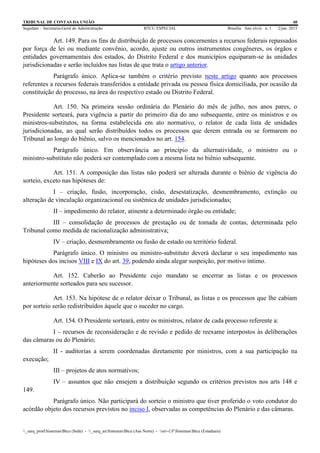 TRIBUNAL DE CONTAS DA UNIÃO 40
Segedam – Secretaria-Geral de Administração BTCU ESPECIAL Brasília Ano xlviii n. 1 2/jan. 2015
_sarq_prodSistemasBtcu (Sede) - _sarq_anSistemasBtcu (Asa Norte) - srv-UFSistemasBtcu (Estaduais)
Art. 149. Para os fins de distribuição de processos concernentes a recursos federais repassados
por força de lei ou mediante convênio, acordo, ajuste ou outros instrumentos congêneres, os órgãos e
entidades governamentais dos estados, do Distrito Federal e dos municípios equiparam-se às unidades
jurisdicionadas e serão incluídos nas listas de que trata o artigo anterior.
Parágrafo único. Aplica-se também o critério previsto neste artigo quanto aos processos
referentes a recursos federais transferidos a entidade privada ou pessoa física domiciliada, por ocasião da
constituição do processo, na área do respectivo estado ou Distrito Federal.
Art. 150. Na primeira sessão ordinária do Plenário do mês de julho, nos anos pares, o
Presidente sorteará, para vigência a partir do primeiro dia do ano subsequente, entre os ministros e os
ministros-substitutos, na forma estabelecida em ato normativo, o relator de cada lista de unidades
jurisdicionadas, ao qual serão distribuídos todos os processos que derem entrada ou se formarem no
Tribunal ao longo do biênio, salvo os mencionados no art. 154.
Parágrafo único. Em observância ao princípio da alternatividade, o ministro ou o
ministro-substituto não poderá ser contemplado com a mesma lista no biênio subsequente.
Art. 151. A composição das listas não poderá ser alterada durante o biênio de vigência do
sorteio, exceto nas hipóteses de:
I – criação, fusão, incorporação, cisão, desestatização, desmembramento, extinção ou
alteração de vinculação organizacional ou sistêmica de unidades jurisdicionadas;
II – impedimento do relator, atinente a determinado órgão ou entidade;
III – consolidação de processos de prestação ou de tomada de contas, determinada pelo
Tribunal como medida de racionalização administrativa;
IV – criação, desmembramento ou fusão de estado ou território federal.
Parágrafo único. O ministro ou ministro-substituto deverá declarar o seu impedimento nas
hipóteses dos incisos VIII e IX do art. 39, podendo ainda alegar suspeição, por motivo íntimo.
Art. 152. Caberão ao Presidente cujo mandato se encerrar as listas e os processos
anteriormente sorteados para seu sucessor.
Art. 153. Na hipótese de o relator deixar o Tribunal, as listas e os processos que lhe cabiam
por sorteio serão redistribuídos àquele que o suceder no cargo.
Art. 154. O Presidente sorteará, entre os ministros, relator de cada processo referente a:
I – recursos de reconsideração e de revisão e pedido de reexame interpostos às deliberações
das câmaras ou do Plenário;
II - auditorias a serem coordenadas diretamente por ministros, com a sua participação na
execução;
III – projetos de atos normativos;
IV – assuntos que não ensejem a distribuição segundo os critérios previstos nos arts 148 e
149.
Parágrafo único. Não participará do sorteio o ministro que tiver proferido o voto condutor do
acórdão objeto dos recursos previstos no inciso I, observadas as competências do Plenário e das câmaras.
 