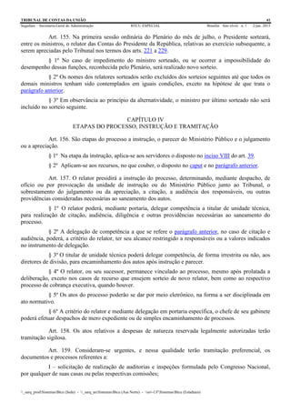TRIBUNAL DE CONTAS DA UNIÃO 41
Segedam – Secretaria-Geral de Administração BTCU ESPECIAL Brasília Ano xlviii n. 1 2/jan. 2015
_sarq_prodSistemasBtcu (Sede) - _sarq_anSistemasBtcu (Asa Norte) - srv-UFSistemasBtcu (Estaduais)
Art. 155. Na primeira sessão ordinária do Plenário do mês de julho, o Presidente sorteará,
entre os ministros, o relator das Contas do Presidente da República, relativas ao exercício subsequente, a
serem apreciadas pelo Tribunal nos termos dos arts. 221 a 229.
§ 1º No caso de impedimento do ministro sorteado, ou se ocorrer a impossibilidade do
desempenho dessas funções, reconhecida pelo Plenário, será realizado novo sorteio.
§ 2º Os nomes dos relatores sorteados serão excluídos dos sorteios seguintes até que todos os
demais ministros tenham sido contemplados em iguais condições, exceto na hipótese de que trata o
parágrafo anterior.
§ 3º Em observância ao princípio da alternatividade, o ministro por último sorteado não será
incluído no sorteio seguinte.
CAPÍTULO IV
ETAPAS DO PROCESSO, INSTRUÇÃO E TRAMITAÇÃO
Art. 156. São etapas do processo a instrução, o parecer do Ministério Público e o julgamento
ou a apreciação.
§ 1º Na etapa da instrução, aplica-se aos servidores o disposto no inciso VIII do art. 39.
§ 2º Aplicam-se aos recursos, no que couber, o disposto no caput e no parágrafo anterior.
Art. 157. O relator presidirá a instrução do processo, determinando, mediante despacho, de
ofício ou por provocação da unidade de instrução ou do Ministério Público junto ao Tribunal, o
sobrestamento do julgamento ou da apreciação, a citação, a audiência dos responsáveis, ou outras
providências consideradas necessárias ao saneamento dos autos.
§ 1º O relator poderá, mediante portaria, delegar competência a titular de unidade técnica,
para realização de citação, audiência, diligência e outras providências necessárias ao saneamento do
processo.
§ 2º A delegação de competência a que se refere o parágrafo anterior, no caso de citação e
audiência, poderá, a critério do relator, ter seu alcance restringido a responsáveis ou a valores indicados
no instrumento de delegação.
§ 3º O titular de unidade técnica poderá delegar competência, de forma irrestrita ou não, aos
diretores de divisão, para encaminhamento dos autos após instrução e parecer.
§ 4º O relator, ou seu sucessor, permanece vinculado ao processo, mesmo após prolatada a
deliberação, exceto nos casos de recurso que ensejem sorteio de novo relator, bem como ao respectivo
processo de cobrança executiva, quando houver.
§ 5º Os atos do processo poderão se dar por meio eletrônico, na forma a ser disciplinada em
ato normativo.
§ 6º A critério do relator e mediante delegação em portaria específica, o chefe de seu gabinete
poderá efetuar despachos de mero expediente ou de simples encaminhamento de processos.
Art. 158. Os atos relativos a despesas de natureza reservada legalmente autorizadas terão
tramitação sigilosa.
Art. 159. Consideram-se urgentes, e nessa qualidade terão tramitação preferencial, os
documentos e processos referentes a:
I – solicitação de realização de auditorias e inspeções formulada pelo Congresso Nacional,
por qualquer de suas casas ou pelas respectivas comissões;
 