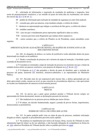 TRIBUNAL DE CONTAS DA UNIÃO 42
Segedam – Secretaria-Geral de Administração BTCU ESPECIAL Brasília Ano xlviii n. 1 2/jan. 2015
_sarq_prodSistemasBtcu (Sede) - _sarq_anSistemasBtcu (Asa Norte) - srv-UFSistemasBtcu (Estaduais)
II – solicitação de informações e requisição de resultados de auditorias e inspeções, bem
assim de pronunciamento conclusivo, a ser emitido no prazo de trinta dias do recebimento, nos termos
dos incisos III, IV e V do art. 1º;
III – pedido de informação para instrução de mandado de segurança ou outro feito judicial;
IV – consulta que, pela sua natureza, exija imediata solução, a critério do relator;
V – denúncia ou representação que indique a ocorrência de fato grave, a critério do relator;
VI – medidas cautelares;
VII – caso em que o retardamento possa representar significativo dano ao erário;
VIII – recursos previstos neste Regimento que tenham efeito suspensivo;
IX – outros assuntos que, a critério do Plenário ou do Presidente, sejam entendidos como
urgentes.
CAPÍTULO V
APRESENTAÇÃO DE ALEGAÇÕES DE DEFESA, DE RAZÕES DE JUSTIFICATIVA E DE
DOCUMENTOS NOVOS
Art. 160. As alegações de defesa e as razões de justificativa serão admitidas dentro do prazo
determinado na citação ou na audiência.
§ 1º Desde a constituição do processo até o término da etapa de instrução, é facultada à parte
a juntada de documentos novos.
§ 2º Considera-se terminada a etapa de instrução do processo no momento em que o titular da
unidade técnica emitir seu parecer conclusivo, sem prejuízo do disposto no § 3º do art. 157.
§ 3º O disposto no § 1º não prejudica o direito da parte de distribuir, após a inclusão do
processo em pauta, memorial aos ministros, ministros-substitutos e ao representante do Ministério
Público.
Art. 161. Havendo mais de um responsável pelo mesmo fato, a defesa apresentada por um
deles aproveitará a todos, mesmo ao revel, no que concerne às circunstâncias objetivas, e não aproveitará
no tocante aos fundamentos de natureza exclusivamente pessoal.
CAPÍTULO VI
PROVAS
Art. 162. As provas que a parte quiser produzir perante o Tribunal devem sempre ser
apresentadas de forma documental, mesmo as declarações pessoais de terceiros.
§ 1º São inadmissíveis no processo provas obtidas por meios ilícitos.
§ 2º O relator, em decisão fundamentada, negará a juntada de provas ilícitas, impertinentes,
desnecessárias ou protelatórias.
CAPÍTULO VII
PEDIDO DE VISTA E DE CÓPIA DOS AUTOS
Art. 163. As partes poderão pedir vista ou cópia de peça do processo, mediante solicitação
dirigida ao relator, segundo os procedimentos previstos neste capítulo.
§ 1º Na ausência ou impedimento por motivo de licença, férias, recesso do Tribunal ou outro
afastamento legal do relator ou do seu substituto, e não havendo delegação de competência na forma do
art. 164, caberá ao Presidente do Tribunal decidir sobre os pedidos previstos no caput.
 