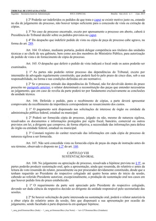 TRIBUNAL DE CONTAS DA UNIÃO 43
Segedam – Secretaria-Geral de Administração BTCU ESPECIAL Brasília Ano xlviii n. 1 2/jan. 2015
_sarq_prodSistemasBtcu (Sede) - _sarq_anSistemasBtcu (Asa Norte) - srv-UFSistemasBtcu (Estaduais)
§ 2º Poderão ser indeferidos os pedidos de que trata o caput se existir motivo justo ou, estando
no dia de julgamento do processo, não houver tempo suficiente para a concessão de vista ou extração de
cópias.
§ 3º No caso de processo encerrado, exceto por apensamento a processo em aberto, caberá à
Presidência do Tribunal decidir sobre os pedidos previstos no caput.
§ 4º Do despacho que indeferir pedido de vista ou cópia de peça de processo cabe agravo, na
forma do art. 289.
Art. 164. O relator, mediante portaria, poderá delegar competência aos titulares das unidades
técnicas e ao chefe de seu gabinete, bem como aos dos membros do Ministério Público, para autorização
de pedido de vista e de fornecimento de cópia de processo.
Art. 165. O despacho que deferir o pedido de vista indicará o local onde os autos poderão ser
examinados.
§ 1º As partes não poderão retirar processo das dependências do Tribunal, exceto por
intermédio de advogado regularmente constituído, que poderá fazê-lo pelo prazo de cinco dias, sob a sua
responsabilidade, na forma e nas condições definidas em ato normativo.
§ 2º Se o processo, retirado das dependências do Tribunal, não for devolvido dentro do prazo
prescrito no parágrafo anterior, o relator determinará a reconstituição das peças que entender necessárias
ao julgamento, que em caso de revelia da parte poderá ter por fundamento exclusivamente as conclusões
da unidade técnica.
Art. 166. Deferido o pedido, para o recebimento de cópias, a parte deverá apresentar
comprovante do recolhimento da importância correspondente ao ressarcimento dos custos.
§ 1º O pagamento será dispensado nas solicitações de interesse de órgão ou entidade da
administração pública federal, estadual ou municipal.
§ 2º Poderá ser fornecida cópia de processo, julgado ou não, mesmo de natureza sigilosa,
ressalvados os documentos e informações protegidos por sigilo fiscal, bancário, comercial ou outros
previstos em lei, a dirigente que comprove, de forma objetiva, a necessidade das informações para defesa
do órgão ou entidade federal, estadual ou municipal.
§ 3º Constará registro do caráter reservado das informações em cada cópia de processo de
natureza sigilosa a ser fornecida.
Art. 167. Não será concedida vista ou fornecida cópia de peças da etapa de instrução antes do
seu término, observado o disposto no § 2º do art. 160.
CAPÍTULO VIII
SUSTENTAÇÃO ORAL
Art. 168. No julgamento ou apreciação de processo, ressalvada a hipótese prevista no § 9º, as
partes poderão produzir sustentação oral, após a apresentação, ainda que resumida, do relatório e antes da
leitura do voto resumido do relator, pessoalmente ou por procurador devidamente constituído, desde que a
tenham requerido ao Presidente do respectivo colegiado até quatro horas antes do início da sessão,
cabendo ao referido Presidente autorizar, excepcionalmente, a produção de sustentação oral nos casos em
que houver pedido fora do prazo estabelecido.
§ 1º O requerimento da parte será apreciado pelo Presidente do respectivo colegiado,
devendo ser dada ciência da respectiva decisão ao dirigente da unidade responsável pelo secretariado das
sessões.
§ 2º Se houver solicitação da parte interessada na sustentação oral, poderá o relator autorizá-la
a obter cópia do relatório antes da sessão, fato que dispensará a sua apresentação por ocasião do
julgamento, sendo facultado à parte dispensá-la em qualquer hipótese.
 