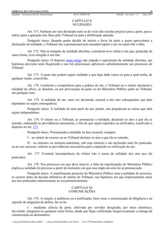 TRIBUNAL DE CONTAS DA UNIÃO 45
Segedam – Secretaria-Geral de Administração BTCU ESPECIAL Brasília Ano xlviii n. 1 2/jan. 2015
_sarq_prodSistemasBtcu (Sede) - _sarq_anSistemasBtcu (Asa Norte) - srv-UFSistemasBtcu (Estaduais)
CAPÍTULO X
NULIDADES
Art. 171. Nenhum ato será declarado nulo se do vício não resultar prejuízo para a parte, para o
erário, para a apuração dos fatos pelo Tribunal ou para a deliberação adotada.
Parágrafo único. Quando puder decidir do mérito a favor da parte a quem aproveitaria a
declaração de nulidade, o Tribunal não a pronunciará nem mandará repetir o ato ou suprir-lhe a falta.
Art. 172. Não se tratando de nulidade absoluta, considerar-se-á válido o ato que, praticado de
outra forma, tiver atingido o seu fim.
Parágrafo único. O disposto neste artigo não impede o suprimento da nulidade absoluta, nas
hipóteses previstas neste Regimento e nas leis processuais aplicáveis subsidiariamente aos processos do
Tribunal.
Art. 173. A parte não poderá arguir nulidade a que haja dado causa ou para a qual tenha, de
qualquer modo, concorrido.
Art. 174. Conforme a competência para a prática do ato, o Tribunal ou o relator declarará a
nulidade de ofício, se absoluta, ou por provocação da parte ou do Ministério Público junto ao Tribunal,
em qualquer caso.
Art. 175. A nulidade do ato, uma vez declarada, causará a dos atos subsequentes que dele
dependam ou sejam consequência.
Parágrafo único. A nulidade de uma parte do ato, porém, não prejudicará as outras que dela
sejam independentes.
Art. 176. O relator ou o Tribunal, ao pronunciar a nulidade, declarará os atos a que ela se
estende, ordenando as providências necessárias, a fim de que sejam repetidos ou retificados, ressalvado o
disposto no art. 171.
Parágrafo único. Pronunciada a nulidade na fase recursal, compete:
I – ao relator do recurso ou ao Tribunal declarar os atos a que ela se estende;
II – ao ministro ou ministro-substituto, sob cuja relatoria o ato declarado nulo foi praticado,
ou ao seu sucessor, ordenar as providências necessárias para a repetição ou retificação do ato.
Art. 177. Eventual incompetência do relator não é causa de nulidade dos atos por ele
praticados.
Art. 178. Nos processos em que deva intervir, a falta de manifestação do Ministério Público
implica a nulidade do processo a partir do momento em que esse órgão deveria ter-se pronunciado.
Parágrafo único. A manifestação posterior do Ministério Público sana a nulidade do processo,
se ocorrer antes da decisão definitiva de mérito do Tribunal, nas hipóteses em que expressamente anuir
aos atos praticados anteriormente ao seu pronunciamento.
CAPÍTULO XI
COMUNICAÇÕES
Art. 179. A citação, a audiência ou a notificação, bem como a comunicação de diligência e de
rejeição de alegações de defesa, far-se-ão:
I – mediante ciência da parte, efetivada por servidor designado, por meio eletrônico,
fac-símile, telegrama ou qualquer outra forma, desde que fique confirmada inequivocamente a entrega da
comunicação ao destinatário;
 