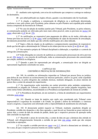 TRIBUNAL DE CONTAS DA UNIÃO 46
Segedam – Secretaria-Geral de Administração BTCU ESPECIAL Brasília Ano xlviii n. 1 2/jan. 2015
_sarq_prodSistemasBtcu (Sede) - _sarq_anSistemasBtcu (Asa Norte) - srv-UFSistemasBtcu (Estaduais)
II – mediante carta registrada, com aviso de recebimento que comprove a entrega no endereço
do destinatário;
III – por edital publicado nos órgãos oficiais, quando o seu destinatário não for localizado.
§ 1º A citação, a audiência, a comunicação de diligência ou a notificação determinada,
conforme o caso, pelo relator, pelo Presidente, pelas câmaras ou pelo Plenário será expedida pela unidade
técnica competente da Secretaria do Tribunal.
§ 2º No caso de adoção de medida cautelar pelo Tribunal, pelo Presidente, ou pelos relatores,
as comunicações poderão ser efetivadas pelo meio mais célere possível, entre os previstos no inciso I do
caput, observado o § 4º do art. 276.
§ 3º As notificações ao responsável para pagamento de débito ou de multa, efetivadas nas
formas previstas nos incisos I e II do caput, serão acompanhadas de cópia do documento de arrecadação,
devidamente preenchido com dados que não sofrerão modificações até a data indicada.
§ 4º Supre a falta da citação ou da audiência o comparecimento espontâneo do responsável,
desde que havido após a determinação do Tribunal ou do relator prevista no inciso II ou III do art. 202.
§ 5º Ato normativo próprio do Tribunal disciplinará a elaboração, a expedição e o controle de
entrega das comunicações.
§ 6º Estão abrangidas no conceito de audiência as comunicações processuais da oitiva prevista
no art. 250, inciso V, e no conceito de notificação, todas as comunicações processuais não caracterizadas
por citação, audiência ou diligência.
§ 7º Quando a parte for representada por advogado, a comunicação deve ser dirigida ao
representante legalmente constituído nos autos.
CAPÍTULO XII
CERTIDÕES E PRESTAÇÃO DE INFORMAÇÕES
Art. 180. As certidões ou informações requeridas ao Tribunal por pessoa física ou jurídica,
para defesa de seus direitos ou esclarecimentos de interesse particular, coletivo ou geral, serão expedidas
pela Presidência, ou pelos dirigentes das unidades técnicas, mediante delegação, no prazo máximo de
quinze dias a contar da autuação do requerimento.
§ 1º Os requerimentos serão instruídos em caráter prioritário pelas unidades competentes,
considerando os julgados do Tribunal, o cadastro de responsáveis por contas julgadas irregulares, bem
como outras fontes subsidiárias, encaminhando-os à Presidência acompanhados de minuta de certidão.
§ 2º A Presidência disciplinará, em ato normativo, a forma de atendimento aos requerimentos
referidos neste artigo.
Art. 181. Quando se tratar de matéria cujo sigilo seja considerado pelo Tribunal como
imprescindível à segurança da sociedade e do Estado, ou quando a defesa da intimidade e o interesse
social o exigirem, o requerente será informado sobre a impossibilidade de atendimento da solicitação.
Art. 182. O denunciante poderá requerer ao Tribunal, mediante expediente dirigido ao
Presidente, certidão dos despachos e dos fatos apurados, a qual deverá ser fornecida no prazo máximo de
quinze dias, a contar da data da entrada do pedido, desde que o respectivo processo de apuração tenha
sido concluído ou arquivado.
§ 1º Decorrido o prazo de noventa dias, a contar da data em que a denúncia deu entrada no
Tribunal, será obrigatoriamente fornecida a certidão de que trata este artigo, ainda que não estejam
concluídas as apurações.
§ 2º Ao expedir a certidão prevista no caput e no § 1º, deverá o denunciante ser alertado, se
for o caso, de que o respectivo processo tramita em caráter sigiloso.
 