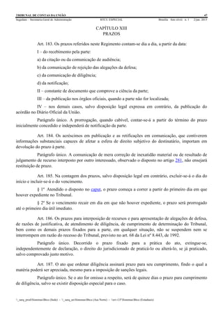 TRIBUNAL DE CONTAS DA UNIÃO 47
Segedam – Secretaria-Geral de Administração BTCU ESPECIAL Brasília Ano xlviii n. 1 2/jan. 2015
_sarq_prodSistemasBtcu (Sede) - _sarq_anSistemasBtcu (Asa Norte) - srv-UFSistemasBtcu (Estaduais)
CAPÍTULO XIII
PRAZOS
Art. 183. Os prazos referidos neste Regimento contam-se dia a dia, a partir da data:
I – do recebimento pela parte:
a) da citação ou da comunicação de audiência;
b) da comunicação de rejeição das alegações da defesa;
c) da comunicação de diligência;
d) da notificação;
II – constante de documento que comprove a ciência da parte;
III – da publicação nos órgãos oficiais, quando a parte não for localizada;
IV – nos demais casos, salvo disposição legal expressa em contrário, da publicação do
acórdão no Diário Oficial da União.
Parágrafo único. A prorrogação, quando cabível, contar-se-á a partir do término do prazo
inicialmente concedido e independerá de notificação da parte.
Art. 184. Os acréscimos em publicação e as retificações em comunicação, que contiverem
informações substanciais capazes de afetar a esfera de direito subjetivo do destinatário, importam em
devolução do prazo à parte.
Parágrafo único. A comunicação de mera correção de inexatidão material ou de resultado de
julgamento de recurso interposto por outro interessado, observado o disposto no artigo 281, não ensejará
restituição de prazo.
Art. 185. Na contagem dos prazos, salvo disposição legal em contrário, excluir-se-á o dia do
início e incluir-se-á o do vencimento.
§ 1º Atendido o disposto no caput, o prazo começa a correr a partir do primeiro dia em que
houver expediente no Tribunal.
§ 2º Se o vencimento recair em dia em que não houver expediente, o prazo será prorrogado
até o primeiro dia útil imediato.
Art. 186. Os prazos para interposição de recursos e para apresentação de alegações de defesa,
de razões de justificativa, de atendimento de diligência, de cumprimento de determinação do Tribunal,
bem como os demais prazos fixados para a parte, em qualquer situação, não se suspendem nem se
interrompem em razão do recesso do Tribunal, previsto no art. 68 da Lei nº 8.443, de 1992.
Parágrafo único. Decorrido o prazo fixado para a prática do ato, extingue-se,
independentemente de declaração, o direito do jurisdicionado de praticá-lo ou alterá-lo, se já praticado,
salvo comprovado justo motivo.
Art. 187. O ato que ordenar diligência assinará prazo para seu cumprimento, findo o qual a
matéria poderá ser apreciada, mesmo para a imposição de sanções legais.
Parágrafo único. Se o ato for omisso a respeito, será de quinze dias o prazo para cumprimento
de diligência, salvo se existir disposição especial para o caso.
 