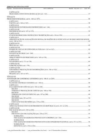 TRIBUNAL DE CONTAS DA UNIÃO 3
Segedam – Secretaria-Geral de Administração BTCU ESPECIAL Brasília Ano xlviii n. 1 2/jan. 2015
_sarq_prodSistemasBtcu (Sede) - _sarq_anSistemasBtcu (Asa Norte) - srv-UFSistemasBtcu (Estaduais)
CAPÍTULO IV
PROCESSOS CONSTANTES DE RELAÇÃO (ART. 143)....................................................................................................37
TÍTULO V
PROCESSO EM GERAL (ARTS. 144 AO 187) ...........................................................................................................38
CAPÍTULO I
PARTES (ARTS. 144 AO 145)..................................................................................................................................................38
CAPÍTULO II
INGRESSO DE INTERESSADO EM PROCESSO (ART. 146) .............................................................................................39
CAPÍTULO III
DISTRIBUIÇÃO (ARTS. 147 AO 155).....................................................................................................................................39
CAPÍTULO IV
ETAPAS DO PROCESSO, INSTRUÇÃO E TRAMITAÇÃO (ARTS. 156 AO 159) ...............................................................41
CAPÍTULO V
APRESENTAÇÃO DE ALEGAÇÕES DE DEFESA, DE RAZÕES DE JUSTIFICATIVA E DE DOCUMENTOS NOVOS
(ARTS. 160 AO 161) .................................................................................................................................................................42
CAPÍTULO VI
PROVAS (ART. 162)...............................................................................................................................................................42
CAPÍTULO VII
PEDIDO DE VISTA E DE CÓPIA DOS AUTOS (ARTS. 163 AO 167)...................................................................................42
CAPÍTULO VIII
SUSTENTAÇÃO ORAL (ART. 168) ......................................................................................................................................43
CAPÍTULO IX
ARQUIVAMENTO DE PROCESSO (ARTS. 169 AO 170) .....................................................................................................44
CAPÍTULO X
NULIDADES (ARTS. 171 AO 178)..........................................................................................................................................45
CAPÍTULO XI
COMUNICAÇÕES (ART. 179)...............................................................................................................................................45
CAPÍTULO XII
CERTIDÕES E PRESTAÇÃO DE INFORMAÇÕES (ARTS. 180 AO 182) ............................................................................46
CAPÍTULO XIII
PRAZOS (ARTS. 183 AO 187) .................................................................................................................................................47
TÍTULO VI
ATIVIDADE DE CONTROLE EXTERNO (ARTS. 188-A AO 265) ..........................................................................48
CAPÍTULO I-A
PLANO DE CONTROLE EXTERNO (ART. 188-A)..............................................................................................................48
CAPÍTULO I
JULGAMENTO DE CONTAS (ARTS. 188 AO 220)...............................................................................................................48
SEÇÃO I
TOMADA E PRESTAÇÃO DE CONTAS (arts. 188 ao 196) .........................................................................................48
SEÇÃO II
TOMADA DE CONTAS ESPECIAL (arts. 197 ao 200) .................................................................................................49
SEÇÃO III
DECISÕES (arts. 201 ao 213) ..........................................................................................................................................50
SEÇÃO IV
EXECUÇÃO DAS DECISÕES (arts. 214 ao 220)...........................................................................................................53
CAPÍTULO II
APRECIAÇÃO DAS CONTAS DO PRESIDENTE DA REPÚBLICA (ARTS. 221 AO 229) .................................................54
CAPÍTULO III
FISCALIZAÇÃO (ARTS. 230 AO 258)....................................................................................................................................55
SEÇÃO I
INICIATIVA DA FISCALIZAÇÃO (arts. 230 ao 237) ...................................................................................................55
SUBSEÇÃO I
FISCALIZAÇÃO EXERCIDA POR INICIATIVA PRÓPRIA (ART. 230).................................................................55
SUBSEÇÃO II
FISCALIZAÇÃO EXERCIDA POR INICIATIVA DO CONGRESSO NACIONAL (ARTS. 231 AO 233) ................56
SUBSEÇÃO III
DENÚNCIA (ARTS. 234 AO 236).................................................................................................................................56
 