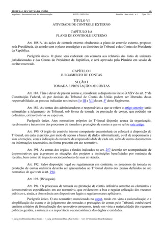 TRIBUNAL DE CONTAS DA UNIÃO 48
Segedam – Secretaria-Geral de Administração BTCU ESPECIAL Brasília Ano xlviii n. 1 2/jan. 2015
_sarq_prodSistemasBtcu (Sede) - _sarq_anSistemasBtcu (Asa Norte) - srv-UFSistemasBtcu (Estaduais)
TÍTULO VI
ATIVIDADE DE CONTROLE EXTERNO
CAPÍTULO I-A
PLANO DE CONTROLE EXTERNO
Art. 188-A. As ações de controle externo obedecerão a plano de controle externo, proposto
pela Presidência, de acordo com o plano estratégico e as diretrizes do Tribunal e das Contas do Presidente
da República.
Parágrafo único. O plano será elaborado em consulta aos relatores das listas de unidades
jurisdicionadas e das Contas do Presidente da República, e será aprovado pelo Plenário em sessão de
caráter reservado.
CAPÍTULO I
JULGAMENTO DE CONTAS
SEÇÃO I
TOMADA E PRESTAÇÃO DE CONTAS
Art. 188. Têm o dever de prestar contas e, ressalvado o disposto no inciso XXXV do art. 5º da
Constituição Federal, só por decisão do Tribunal de Contas da União podem ser liberadas dessa
responsabilidade, as pessoas indicadas nos incisos I e III a VII do art. 5º deste Regimento.
Art. 189. As contas dos administradores e responsáveis a que se refere o artigo anterior serão
submetidas a julgamento do Tribunal, sob forma de tomada ou prestação de contas, que poderão ser
ordinárias, extraordinárias ou especiais.
Parágrafo único. Atos normativos próprios do Tribunal disporão acerca da organização,
recebimento e tratamento dos processos de tomadas e prestações de contas a que se refere este artigo.
Art. 190. O órgão de controle interno competente encaminhará ou colocará à disposição do
Tribunal, em cada exercício, por meio de acesso a banco de dados informatizado, o rol de responsáveis e
suas alterações, com a indicação da natureza da responsabilidade de cada um, além de outros documentos
ou informações necessários, na forma prescrita em ato normativo.
Art. 191. As contas dos órgãos e fundos indicados no art. 257 deverão ser acompanhadas de
demonstrativos que expressem as situações dos projetos e instituições beneficiadas por renúncia de
receitas, bem como do impacto socioeconômico de suas atividades.
Art. 192. Salvo disposição legal ou regulamentar em contrário, os processos de tomada ou
prestação de contas ordinária deverão ser apresentados ao Tribunal dentro dos prazos definidos no ato
normativo de que trata o art. 194.
Art. 193. (Revogado)
Art. 194. Os processos de tomada ou prestação de contas ordinária conterão os elementos e
demonstrativos especificados em ato normativo, que evidenciem a boa e regular aplicação dos recursos
públicos e, ainda, a observância aos dispositivos legais e regulamentares aplicáveis.
Parágrafo único. O ato normativo mencionado no caput, tendo em vista a racionalização e a
simplificação do exame e do julgamento das tomadas e prestações de contas pelo Tribunal, estabelecerá
também critérios de formalização dos respectivos processos, tendo em vista a materialidade dos recursos
públicos geridos, a natureza e a importância socioeconômica dos órgãos e entidades.
 