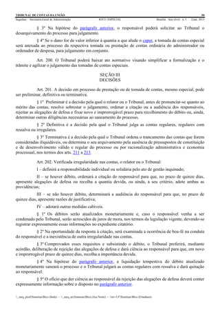 TRIBUNAL DE CONTAS DA UNIÃO 50
Segedam – Secretaria-Geral de Administração BTCU ESPECIAL Brasília Ano xlviii n. 1 2/jan. 2015
_sarq_prodSistemasBtcu (Sede) - _sarq_anSistemasBtcu (Asa Norte) - srv-UFSistemasBtcu (Estaduais)
§ 3º Na hipótese do parágrafo anterior, o responsável poderá solicitar ao Tribunal o
desarquivamento do processo para julgamento.
§ 4º Se o dano for de valor inferior à quantia a que alude o caput, a tomada de contas especial
será anexada ao processo da respectiva tomada ou prestação de contas ordinária do administrador ou
ordenador de despesa, para julgamento em conjunto.
Art. 200. O Tribunal poderá baixar ato normativo visando simplificar a formalização e o
trâmite e agilizar o julgamento das tomadas de contas especiais.
SEÇÃO III
DECISÕES
Art. 201. A decisão em processo de prestação ou de tomada de contas, mesmo especial, pode
ser preliminar, definitiva ou terminativa.
§ 1º Preliminar é a decisão pela qual o relator ou o Tribunal, antes de pronunciar-se quanto ao
mérito das contas, resolve sobrestar o julgamento, ordenar a citação ou a audiência dos responsáveis,
rejeitar as alegações de defesa e fixar novo e improrrogável prazo para recolhimento do débito ou, ainda,
determinar outras diligências necessárias ao saneamento do processo.
§ 2º Definitiva é a decisão pela qual o Tribunal julga as contas regulares, regulares com
ressalva ou irregulares.
§ 3º Terminativa é a decisão pela qual o Tribunal ordena o trancamento das contas que forem
consideradas iliquidáveis, ou determina o seu arquivamento pela ausência de pressupostos de constituição
e de desenvolvimento válido e regular do processo ou por racionalização administrativa e economia
processual, nos termos dos arts. 211 a 213.
Art. 202. Verificada irregularidade nas contas, o relator ou o Tribunal:
I – definirá a responsabilidade individual ou solidária pelo ato de gestão inquinado;
II – se houver débito, ordenará a citação do responsável para que, no prazo de quinze dias,
apresente alegações de defesa ou recolha a quantia devida, ou ainda, a seu critério, adote ambas as
providências;
III – se não houver débito, determinará a audiência do responsável para que, no prazo de
quinze dias, apresente razões de justificativa;
IV – adotará outras medidas cabíveis.
§ 1º Os débitos serão atualizados monetariamente e, caso o responsável venha a ser
condenado pelo Tribunal, serão acrescidos de juros de mora, nos termos da legislação vigente, devendo-se
registrar expressamente essas informações no expediente citatório.
§ 2º Na oportunidade da resposta à citação, será examinada a ocorrência de boa-fé na conduta
do responsável e a inexistência de outra irregularidade nas contas.
§ 3º Comprovados esses requisitos e subsistindo o débito, o Tribunal proferirá, mediante
acórdão, deliberação de rejeição das alegações de defesa e dará ciência ao responsável para que, em novo
e improrrogável prazo de quinze dias, recolha a importância devida.
§ 4º Na hipótese do parágrafo anterior, a liquidação tempestiva do débito atualizado
monetariamente saneará o processo e o Tribunal julgará as contas regulares com ressalva e dará quitação
ao responsável.
§ 5º O ofício que der ciência ao responsável da rejeição das alegações de defesa deverá conter
expressamente informação sobre o disposto no parágrafo anterior.
 