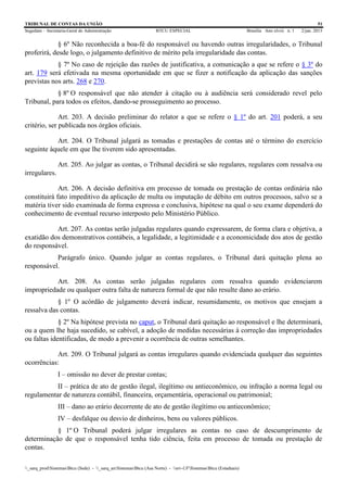 TRIBUNAL DE CONTAS DA UNIÃO 51
Segedam – Secretaria-Geral de Administração BTCU ESPECIAL Brasília Ano xlviii n. 1 2/jan. 2015
_sarq_prodSistemasBtcu (Sede) - _sarq_anSistemasBtcu (Asa Norte) - srv-UFSistemasBtcu (Estaduais)
§ 6º Não reconhecida a boa-fé do responsável ou havendo outras irregularidades, o Tribunal
proferirá, desde logo, o julgamento definitivo de mérito pela irregularidade das contas.
§ 7º No caso de rejeição das razões de justificativa, a comunicação a que se refere o § 3º do
art. 179 será efetivada na mesma oportunidade em que se fizer a notificação da aplicação das sanções
previstas nos arts. 268 e 270.
§ 8º O responsável que não atender à citação ou à audiência será considerado revel pelo
Tribunal, para todos os efeitos, dando-se prosseguimento ao processo.
Art. 203. A decisão preliminar do relator a que se refere o § 1º do art. 201 poderá, a seu
critério, ser publicada nos órgãos oficiais.
Art. 204. O Tribunal julgará as tomadas e prestações de contas até o término do exercício
seguinte àquele em que lhe tiverem sido apresentadas.
Art. 205. Ao julgar as contas, o Tribunal decidirá se são regulares, regulares com ressalva ou
irregulares.
Art. 206. A decisão definitiva em processo de tomada ou prestação de contas ordinária não
constituirá fato impeditivo da aplicação de multa ou imputação de débito em outros processos, salvo se a
matéria tiver sido examinada de forma expressa e conclusiva, hipótese na qual o seu exame dependerá do
conhecimento de eventual recurso interposto pelo Ministério Público.
Art. 207. As contas serão julgadas regulares quando expressarem, de forma clara e objetiva, a
exatidão dos demonstrativos contábeis, a legalidade, a legitimidade e a economicidade dos atos de gestão
do responsável.
Parágrafo único. Quando julgar as contas regulares, o Tribunal dará quitação plena ao
responsável.
Art. 208. As contas serão julgadas regulares com ressalva quando evidenciarem
impropriedade ou qualquer outra falta de natureza formal de que não resulte dano ao erário.
§ 1º O acórdão de julgamento deverá indicar, resumidamente, os motivos que ensejam a
ressalva das contas.
§ 2º Na hipótese prevista no caput, o Tribunal dará quitação ao responsável e lhe determinará,
ou a quem lhe haja sucedido, se cabível, a adoção de medidas necessárias à correção das impropriedades
ou faltas identificadas, de modo a prevenir a ocorrência de outras semelhantes.
Art. 209. O Tribunal julgará as contas irregulares quando evidenciada qualquer das seguintes
ocorrências:
I – omissão no dever de prestar contas;
II – prática de ato de gestão ilegal, ilegítimo ou antieconômico, ou infração a norma legal ou
regulamentar de natureza contábil, financeira, orçamentária, operacional ou patrimonial;
III – dano ao erário decorrente de ato de gestão ilegítimo ou antieconômico;
IV – desfalque ou desvio de dinheiros, bens ou valores públicos.
§ 1º O Tribunal poderá julgar irregulares as contas no caso de descumprimento de
determinação de que o responsável tenha tido ciência, feita em processo de tomada ou prestação de
contas.
 