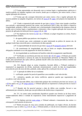 TRIBUNAL DE CONTAS DA UNIÃO 52
Segedam – Secretaria-Geral de Administração BTCU ESPECIAL Brasília Ano xlviii n. 1 2/jan. 2015
_sarq_prodSistemasBtcu (Sede) - _sarq_anSistemasBtcu (Asa Norte) - srv-UFSistemasBtcu (Estaduais)
§ 2º Contas apresentadas em desacordo com as normas legais e regulamentares aplicáveis à
matéria poderão ser julgadas regulares com ressalva, desde que se comprove, por outros meios, a boa e
regular aplicação dos recursos.
§ 3º Contas que não consigam demonstrar por outros meios a boa e regular aplicação dos
recursos poderão ser julgadas irregulares, nos termos do inciso II do caput, sem prejuízo da imputação de
débito.
§ 4º Citado o responsável pela omissão de que trata o inciso I, bem como instado a justificar
essa omissão, a apresentação posterior das contas, sem justificativa para a falta, não elidirá a respectiva
irregularidade, podendo o débito ser afastado caso a documentação comprobatória das despesas esteja de
acordo com as normas legais e regulamentares e demonstre a boa e regular aplicação dos recursos, sem
prejuízo de aplicação da multa prevista no inciso I do art. 268.
§ 5º Nas hipóteses dos incisos II, III e IV, o Tribunal, ao julgar irregulares as contas, fixará a
responsabilidade solidária:
I – do agente público que praticou o ato irregular; e
II – do terceiro que, como contratante ou parte interessada na prática do mesmo ato, de
qualquer modo haja concorrido para o cometimento do dano apurado.
§ 6º A responsabilidade do terceiro de que trata o inciso II do parágrafo anterior derivará:
I - do cometimento de irregularidade que não se limite ao simples descumprimento de
obrigações contratuais ou ao não pagamento de títulos de crédito ou;
II - da irregularidade no recebimento de benefício indevido ou pagamento superfaturado.
§ 7º Verificadas as ocorrências previstas nos incisos III e IV do caput, o Tribunal, por ocasião
do julgamento, determinará a remessa de cópia da documentação pertinente ao Ministério Público da
União, para ajuizamento das ações cabíveis, podendo decidir sobre essa mesma providência também nas
hipóteses dos incisos I e II.
Art. 210. Quando julgar as contas irregulares, havendo débito, o Tribunal condenará o
responsável ao pagamento da dívida, atualizada monetariamente a partir da data da irregularidade,
acrescida dos juros de mora devidos, podendo, ainda, aplicar-lhe a multa prevista no art. 267.
§ 1º A apuração do débito far-se-á mediante:
I – verificação, quando for possível quantificar com exatidão o real valor devido;
II – estimativa, quando, por meios confiáveis, apurar-se quantia que seguramente não
excederia o real valor devido.
§ 2º Não havendo débito, mas evidenciada qualquer das ocorrências previstas nos incisos I, II
e III do caput e no § 3º do artigo anterior, o Tribunal aplicará ao responsável a multa prevista no inciso I
do art. 268.
§ 3º Quando não for possível precisar a data do débito com exatidão, far-se-á o seu
arbitramento por estimativa, desde que essa providência não desfavoreça o responsável.
Art. 211. As contas serão consideradas iliquidáveis quando caso fortuito ou de força maior,
comprovadamente alheio à vontade do responsável, tornar materialmente impossível o julgamento de
mérito.
§ 1º Na hipótese prevista neste artigo, o Tribunal ordenará o trancamento das contas e o
consequente arquivamento do processo.
§ 2º Dentro do prazo de cinco anos contados da publicação, nos órgãos oficiais, da decisão
terminativa a que se refere o § 3º do art. 201, o Tribunal poderá, à vista de novos elementos considerados
 