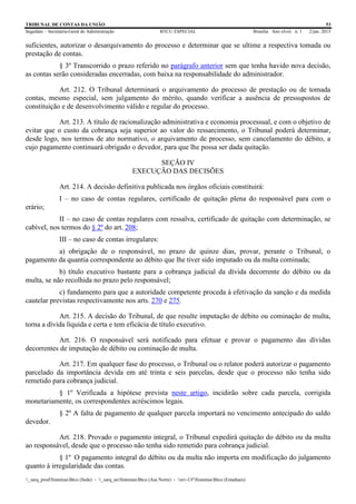 TRIBUNAL DE CONTAS DA UNIÃO 53
Segedam – Secretaria-Geral de Administração BTCU ESPECIAL Brasília Ano xlviii n. 1 2/jan. 2015
_sarq_prodSistemasBtcu (Sede) - _sarq_anSistemasBtcu (Asa Norte) - srv-UFSistemasBtcu (Estaduais)
suficientes, autorizar o desarquivamento do processo e determinar que se ultime a respectiva tomada ou
prestação de contas.
§ 3º Transcorrido o prazo referido no parágrafo anterior sem que tenha havido nova decisão,
as contas serão consideradas encerradas, com baixa na responsabilidade do administrador.
Art. 212. O Tribunal determinará o arquivamento do processo de prestação ou de tomada
contas, mesmo especial, sem julgamento do mérito, quando verificar a ausência de pressupostos de
constituição e de desenvolvimento válido e regular do processo.
Art. 213. A título de racionalização administrativa e economia processual, e com o objetivo de
evitar que o custo da cobrança seja superior ao valor do ressarcimento, o Tribunal poderá determinar,
desde logo, nos termos de ato normativo, o arquivamento de processo, sem cancelamento do débito, a
cujo pagamento continuará obrigado o devedor, para que lhe possa ser dada quitação.
SEÇÃO IV
EXECUÇÃO DAS DECISÕES
Art. 214. A decisão definitiva publicada nos órgãos oficiais constituirá:
I – no caso de contas regulares, certificado de quitação plena do responsável para com o
erário;
II – no caso de contas regulares com ressalva, certificado de quitação com determinação, se
cabível, nos termos do § 2º do art. 208;
III – no caso de contas irregulares:
a) obrigação de o responsável, no prazo de quinze dias, provar, perante o Tribunal, o
pagamento da quantia correspondente ao débito que lhe tiver sido imputado ou da multa cominada;
b) título executivo bastante para a cobrança judicial da dívida decorrente do débito ou da
multa, se não recolhida no prazo pelo responsável;
c) fundamento para que a autoridade competente proceda à efetivação da sanção e da medida
cautelar previstas respectivamente nos arts. 270 e 275.
Art. 215. A decisão do Tribunal, de que resulte imputação de débito ou cominação de multa,
torna a dívida líquida e certa e tem eficácia de título executivo.
Art. 216. O responsável será notificado para efetuar e provar o pagamento das dívidas
decorrentes de imputação de débito ou cominação de multa.
Art. 217. Em qualquer fase do processo, o Tribunal ou o relator poderá autorizar o pagamento
parcelado da importância devida em até trinta e seis parcelas, desde que o processo não tenha sido
remetido para cobrança judicial.
§ 1º Verificada a hipótese prevista neste artigo, incidirão sobre cada parcela, corrigida
monetariamente, os correspondentes acréscimos legais.
§ 2º A falta de pagamento de qualquer parcela importará no vencimento antecipado do saldo
devedor.
Art. 218. Provado o pagamento integral, o Tribunal expedirá quitação do débito ou da multa
ao responsável, desde que o processo não tenha sido remetido para cobrança judicial.
§ 1º O pagamento integral do débito ou da multa não importa em modificação do julgamento
quanto à irregularidade das contas.
 