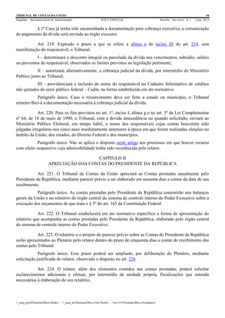 TRIBUNAL DE CONTAS DA UNIÃO 54
Segedam – Secretaria-Geral de Administração BTCU ESPECIAL Brasília Ano xlviii n. 1 2/jan. 2015
_sarq_prodSistemasBtcu (Sede) - _sarq_anSistemasBtcu (Asa Norte) - srv-UFSistemasBtcu (Estaduais)
§ 2º Caso já tenha sido encaminhada a documentação para cobrança executiva, a comunicação
do pagamento da dívida será enviada ao órgão executor.
Art. 219. Expirado o prazo a que se refere a alínea a do inciso III do art. 214, sem
manifestação do responsável, o Tribunal:
I – determinará o desconto integral ou parcelado da dívida nos vencimentos, subsídio, salário
ou proventos do responsável, observados os limites previstos na legislação pertinente;
II – autorizará, alternativamente, a cobrança judicial da dívida, por intermédio do Ministério
Público junto ao Tribunal;
III – providenciará a inclusão do nome do responsável no Cadastro Informativo de créditos
não quitados do setor público federal – Cadin, na forma estabelecida em ato normativo.
Parágrafo único. Caso o ressarcimento deva ser feito a estado ou município, o Tribunal
remeter-lhes-á a documentação necessária à cobrança judicial da dívida.
Art. 220. Para os fins previstos no art. 1º, inciso I, alínea g e no art. 3º da Lei Complementar
nº 64, de 18 de maio de 1990, o Tribunal, com a devida antecedência ou quando solicitado, enviará ao
Ministério Público Eleitoral, em tempo hábil, o nome dos responsáveis cujas contas houverem sido
julgadas irregulares nos cinco anos imediatamente anteriores à época em que forem realizadas eleições no
âmbito da União, dos estados, do Distrito Federal e dos municípios.
Parágrafo único. Não se aplica o disposto neste artigo aos processos em que houver recurso
com efeito suspensivo cuja admissibilidade tenha sido reconhecida pelo relator.
CAPÍTULO II
APRECIAÇÃO DAS CONTAS DO PRESIDENTE DA REPÚBLICA
Art. 221. O Tribunal de Contas da União apreciará as Contas prestadas anualmente pelo
Presidente da República, mediante parecer prévio a ser elaborado em sessenta dias a contar da data de seu
recebimento.
Parágrafo único. As contas prestadas pelo Presidente da República consistirão nos balanços
gerais da União e no relatório do órgão central do sistema de controle interno do Poder Executivo sobre a
execução dos orçamentos de que trata o § 5º do art. 165 da Constituição Federal.
Art. 222. O Tribunal estabelecerá em ato normativo específico a forma de apresentação do
relatório que acompanha as contas prestadas pelo Presidente da República, elaborado pelo órgão central
do sistema de controle interno do Poder Executivo.
Art. 223. O relatório e o projeto do parecer prévio sobre as Contas do Presidente da República
serão apresentados ao Plenário pelo relator dentro do prazo de cinquenta dias a contar do recebimento das
contas pelo Tribunal.
Parágrafo único. Esse prazo poderá ser ampliado, por deliberação do Plenário, mediante
solicitação justificada do relator, observado o disposto no art. 226.
Art. 224. O relator, além dos elementos contidos nas contas prestadas, poderá solicitar
esclarecimentos adicionais e efetuar, por intermédio de unidade própria, fiscalizações que entenda
necessárias à elaboração do seu relatório.
 