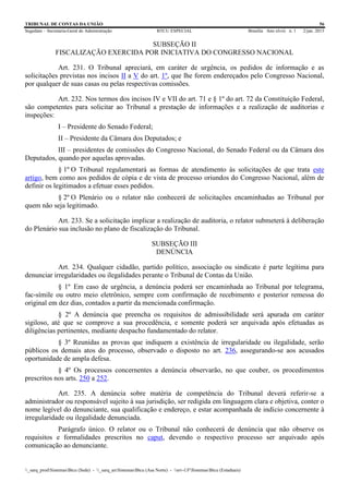 TRIBUNAL DE CONTAS DA UNIÃO 56
Segedam – Secretaria-Geral de Administração BTCU ESPECIAL Brasília Ano xlviii n. 1 2/jan. 2015
_sarq_prodSistemasBtcu (Sede) - _sarq_anSistemasBtcu (Asa Norte) - srv-UFSistemasBtcu (Estaduais)
SUBSEÇÃO II
FISCALIZAÇÃO EXERCIDA POR INICIATIVA DO CONGRESSO NACIONAL
Art. 231. O Tribunal apreciará, em caráter de urgência, os pedidos de informação e as
solicitações previstas nos incisos II a V do art. 1º, que lhe forem endereçados pelo Congresso Nacional,
por qualquer de suas casas ou pelas respectivas comissões.
Art. 232. Nos termos dos incisos IV e VII do art. 71 e § 1º do art. 72 da Constituição Federal,
são competentes para solicitar ao Tribunal a prestação de informações e a realização de auditorias e
inspeções:
I – Presidente do Senado Federal;
II – Presidente da Câmara dos Deputados; e
III – presidentes de comissões do Congresso Nacional, do Senado Federal ou da Câmara dos
Deputados, quando por aquelas aprovadas.
§ 1º O Tribunal regulamentará as formas de atendimento às solicitações de que trata este
artigo, bem como aos pedidos de cópia e de vista de processo oriundos do Congresso Nacional, além de
definir os legitimados a efetuar esses pedidos.
§ 2º O Plenário ou o relator não conhecerá de solicitações encaminhadas ao Tribunal por
quem não seja legitimado.
Art. 233. Se a solicitação implicar a realização de auditoria, o relator submeterá à deliberação
do Plenário sua inclusão no plano de fiscalização do Tribunal.
SUBSEÇÃO III
DENÚNCIA
Art. 234. Qualquer cidadão, partido político, associação ou sindicato é parte legítima para
denunciar irregularidades ou ilegalidades perante o Tribunal de Contas da União.
§ 1º Em caso de urgência, a denúncia poderá ser encaminhada ao Tribunal por telegrama,
fac-símile ou outro meio eletrônico, sempre com confirmação de recebimento e posterior remessa do
original em dez dias, contados a partir da mencionada confirmação.
§ 2º A denúncia que preencha os requisitos de admissibilidade será apurada em caráter
sigiloso, até que se comprove a sua procedência, e somente poderá ser arquivada após efetuadas as
diligências pertinentes, mediante despacho fundamentado do relator.
§ 3º Reunidas as provas que indiquem a existência de irregularidade ou ilegalidade, serão
públicos os demais atos do processo, observado o disposto no art. 236, assegurando-se aos acusados
oportunidade de ampla defesa.
§ 4º Os processos concernentes a denúncia observarão, no que couber, os procedimentos
prescritos nos arts. 250 a 252.
Art. 235. A denúncia sobre matéria de competência do Tribunal deverá referir-se a
administrador ou responsável sujeito à sua jurisdição, ser redigida em linguagem clara e objetiva, conter o
nome legível do denunciante, sua qualificação e endereço, e estar acompanhada de indício concernente à
irregularidade ou ilegalidade denunciada.
Parágrafo único. O relator ou o Tribunal não conhecerá de denúncia que não observe os
requisitos e formalidades prescritos no caput, devendo o respectivo processo ser arquivado após
comunicação ao denunciante.
 