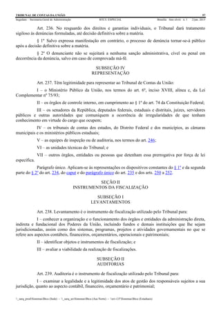 TRIBUNAL DE CONTAS DA UNIÃO 57
Segedam – Secretaria-Geral de Administração BTCU ESPECIAL Brasília Ano xlviii n. 1 2/jan. 2015
_sarq_prodSistemasBtcu (Sede) - _sarq_anSistemasBtcu (Asa Norte) - srv-UFSistemasBtcu (Estaduais)
Art. 236. No resguardo dos direitos e garantias individuais, o Tribunal dará tratamento
sigiloso às denúncias formuladas, até decisão definitiva sobre a matéria.
§ 1º Salvo expressa manifestação em contrário, o processo de denúncia tornar-se-á público
após a decisão definitiva sobre a matéria.
§ 2º O denunciante não se sujeitará a nenhuma sanção administrativa, cível ou penal em
decorrência da denúncia, salvo em caso de comprovada má-fé.
SUBSEÇÃO IV
REPRESENTAÇÃO
Art. 237. Têm legitimidade para representar ao Tribunal de Contas da União:
I – o Ministério Público da União, nos termos do art. 6º, inciso XVIII, alínea c, da Lei
Complementar nº 75/93;
II – os órgãos de controle interno, em cumprimento ao § 1º do art. 74 da Constituição Federal;
III – os senadores da República, deputados federais, estaduais e distritais, juízes, servidores
públicos e outras autoridades que comuniquem a ocorrência de irregularidades de que tenham
conhecimento em virtude do cargo que ocupem;
IV – os tribunais de contas dos estados, do Distrito Federal e dos municípios, as câmaras
municipais e os ministérios públicos estaduais;
V – as equipes de inspeção ou de auditoria, nos termos do art. 246;
VI – as unidades técnicas do Tribunal; e
VII – outros órgãos, entidades ou pessoas que detenham essa prerrogativa por força de lei
específica.
Parágrafo único. Aplicam-se às representações os dispositivos constantes do § 1º e da segunda
parte do § 2º do art. 234, do caput e do parágrafo único do art. 235 e dos arts. 250 a 252.
SEÇÃO II
INSTRUMENTOS DA FISCALIZAÇÃO
SUBSEÇÃO I
LEVANTAMENTOS
Art. 238. Levantamento é o instrumento de fiscalização utilizado pelo Tribunal para:
I – conhecer a organização e o funcionamento dos órgãos e entidades da administração direta,
indireta e fundacional dos Poderes da União, incluindo fundos e demais instituições que lhe sejam
jurisdicionadas, assim como dos sistemas, programas, projetos e atividades governamentais no que se
refere aos aspectos contábeis, financeiros, orçamentários, operacionais e patrimoniais;
II – identificar objetos e instrumentos de fiscalização; e
III – avaliar a viabilidade da realização de fiscalizações.
SUBSEÇÃO II
AUDITORIAS
Art. 239. Auditoria é o instrumento de fiscalização utilizado pelo Tribunal para:
I – examinar a legalidade e a legitimidade dos atos de gestão dos responsáveis sujeitos a sua
jurisdição, quanto ao aspecto contábil, financeiro, orçamentário e patrimonial;
 